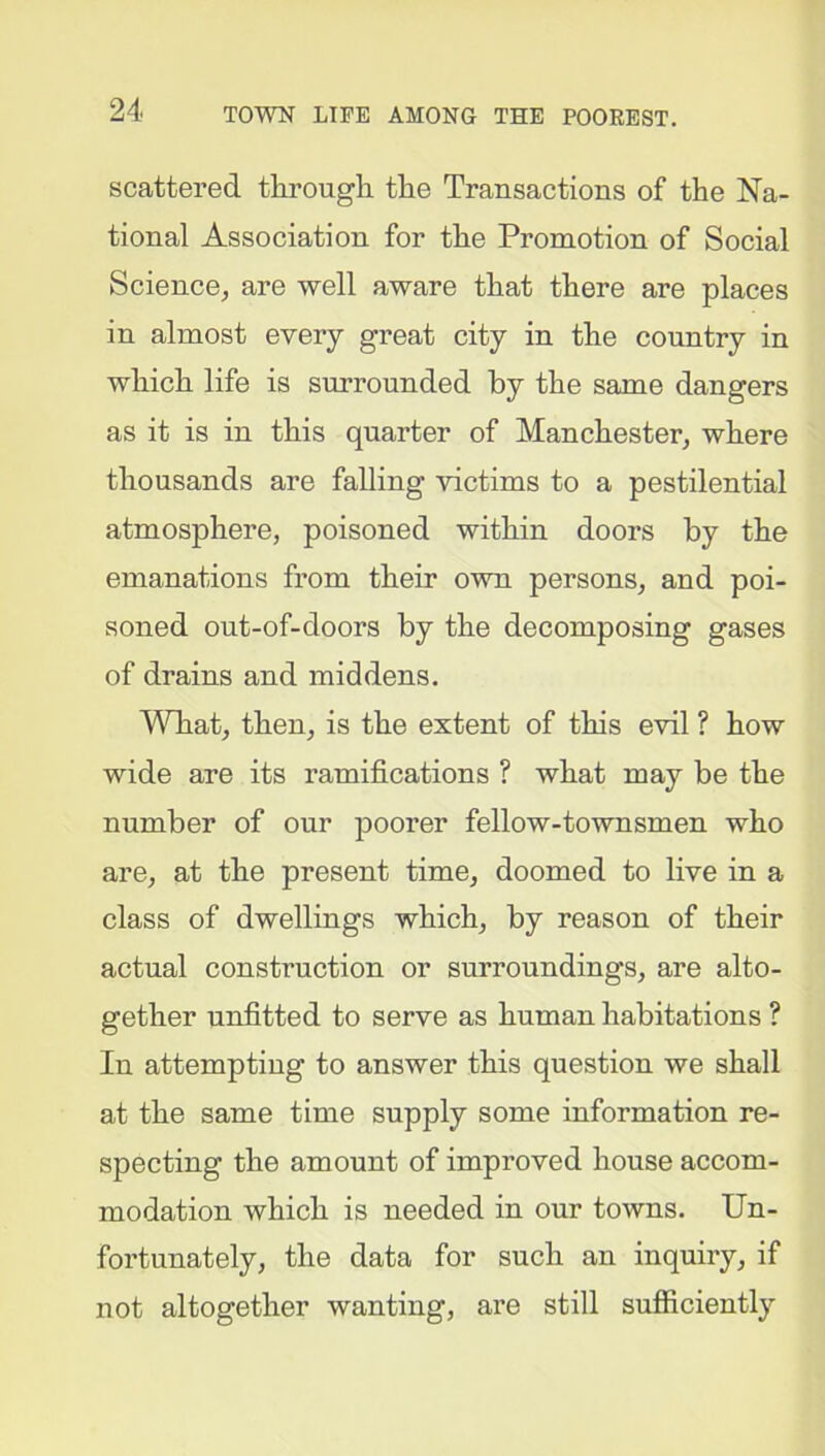 scattered through the Transactions of the Na- tional Association for the Promotion of Social Science, are well aware that there are places in almost every great city in the country in which life is surrounded by the same dangers as it is in this quarter of Manchester, where thousands are falling victims to a pestilential atmosphere, poisoned within doors by the emanations from their own persons, and poi- soned out-of-doors by the decomposing gases of drains and middens. What, then, is the extent of this evil ? how wide are its ramifications ? what may be the number of our poorer fellow-townsmen who are, at the present time, doomed to live in a class of dwellings which, by reason of their actual construction or surroundings, are alto- gether unfitted to serve as human habitations ? In attempting to answer this question we shall at the same time supply some information re- specting the amount of improved house accom- modation which is needed in our towns. Un- fortunately, the data for such an inquiry, if not altogether wanting, are still sufficiently
