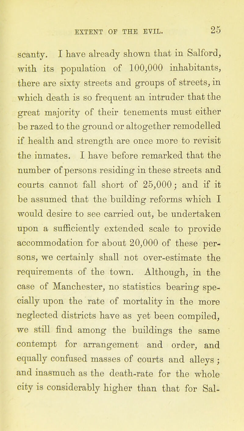 EXTENT OE THE EVIL. scanty. I have already shown that in Salford, with its population of 100,000 inhabitants, there are sixty streets and groups of streets, in which death is so frequent an intruder that the great majority of their tenements must either be razed to the ground or altogether remodelled if health and strength are once more to revisit the inmates. I have before remarked that the number of persons residing in these streets and courts cannot fall short of 25,000; and if it be assumed that the building reforms which I would desire to see carried out, be undertaken upon a sufficiently extended scale to provide accommodation for about 20,000 of these per- sons, we certainly shall not over-estimate the requirements of the town. Although, in the case of Manchester, no statistics bearing spe- cially upon the rate of mortality in the more neglected districts have as yet been compiled, we still find among the buildings the same contempt for arrangement and order, and equally confused masses of courts and alleys ; and inasmuch as the death-rate for the whole city is considerably higher than that for Sal-