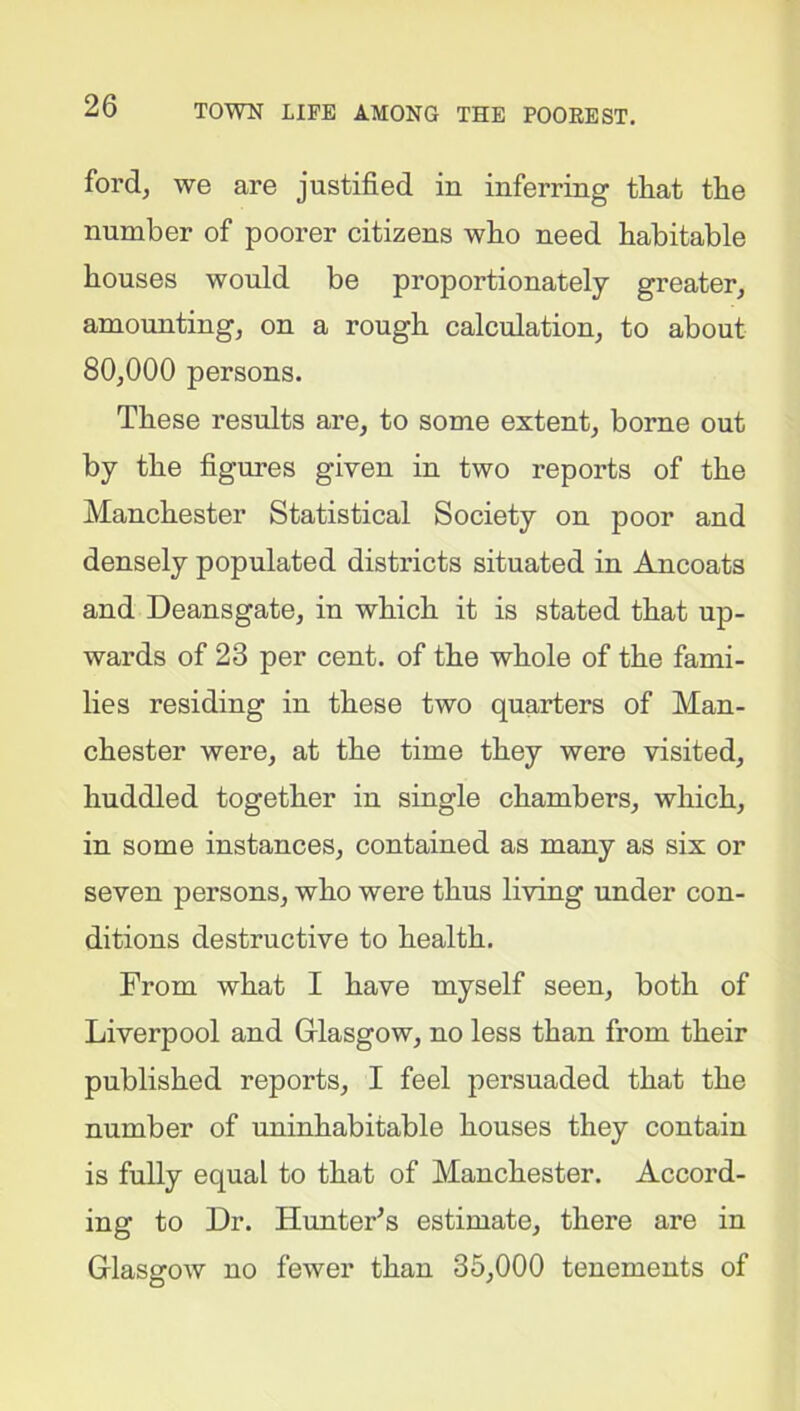 ford, we are justified in inferring that the number of poorer citizens who need habitable houses would be proportionately greater, amounting, on a rough calculation, to about 80,000 persons. These results are, to some extent, borne out by the figures given in two reports of the Manchester Statistical Society on poor and densely populated districts situated in Ancoats and Deansgate, in which it is stated that up- wards of 23 per cent, of the whole of the fami- lies residing in these two quarters of Man- chester were, at the time they were visited, huddled together in single chambers, which, in some instances, contained as many as six or seven persons, who were thus living under con- ditions destructive to health. From what I have myself seen, both of Liverpool and Glasgow, no less than from their published reports, I feel persuaded that the number of uninhabitable houses they contain is fully equal to that of Manchester. Accord- ing to Dr. Hunter's estimate, there are in Glasgow no fewer than 35,000 tenements of