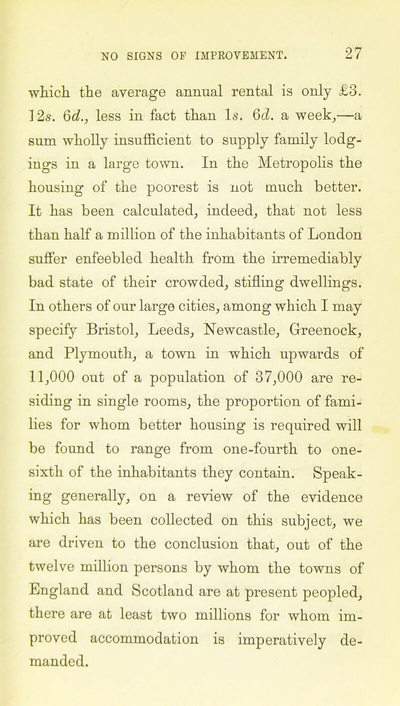 which the average annual rental is only £8. 12s. 6d., less in fact than Is. 6cl. a week,—a sum wholly insufficient to supply family lodg- ings in a large town. In the Metropolis the housing of the poorest is not much better. It has been calculated, indeed, that not less than half a million of the inhabitants of London suffer enfeebled health from the irremediably bad state of their crowded, stifling dwellings. In others of our large cities, among which I may specify Bristol, Leeds, Newcastle, Greenock, and Plymouth, a town in which upwards of 11,000 out of a population of 37,000 are re- siding in single rooms, the proportion of fami- lies for whom better housing is required will be found to range from one-fourth to one- sixth of the inhabitants they contain. Speak- ing generally, on a review of the evidence which has been collected on this subject, we are driven to the conclusion that, out of the twelve million persons by whom the towns of England and Scotland are at present peopled, there are at least two millions for whom im- proved accommodation is imperatively de- manded.