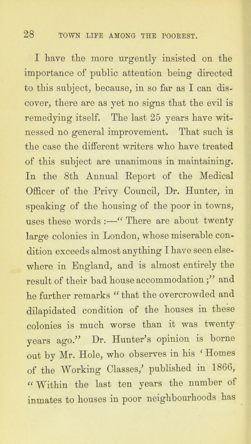 I have the more urgently insisted on the importance of public attention being directed to this subject, because, in so far as I can dis- cover, there are as yet no signs that the evil is remedying itself. The last 25 years have wit- nessed no general improvement. That such is the case the different writers who have treated of this subject are unanimous in maintaining. In the 8th Annual Report of the Medical Officer of the Privy Council, Dr. Hunter, in speaking of the housing of the poor in towns, uses these words :—“ There are about twenty large colonies in London, whose miserable con- dition exceeds almost anything I have seen else- where in England, and is almost entirely the result of their bad house accommodationj” and he further remarks “ that the overcrowded and dilapidated condition of the houses in these colonies is much worse than it was twenty years ago.” Dr. Hunter’s opinion is borne out by Mr. Hole, who observes in his f Homes of the Working Classes,’ published in 1866, “ Within the last ten years the number of inmates to houses in poor neighbourhoods has