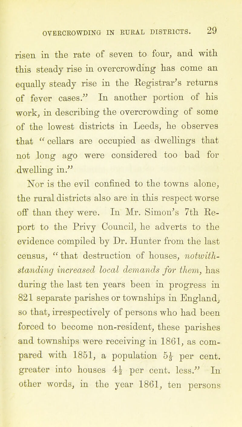 risen in tlie rate of seven to four, and with this steady rise in overcrowding has come an equally steady rise in the Registrar’s returns of fever cases.” In another portion of his work, in describing the overcrowding of some of the lowest districts in Leeds, he observes that “ cellars are occupied as dwellings that not long ago were considered too bad for dwelling in.” Nor is the evil confined to the towns alone, the rural districts also are in this respect worse off than they were. In Mr. Simon’s 7th Re- port to the Privy Council, he adverts to the evidence compiled by Dr. Hunter from the last census, “ that destruction of houses, notwith- standing increased local demand,s for them, has during the last ten years been in progress in 821 separate parishes or townships in England, so that, irrespectively of persons who had been forced to become non-resident, these parishes and townships were receiving in 1861, as com- pared with 1851, a population per cent, greater into houses 4| per cent, less.” In other words, in the year 1861, ten persons