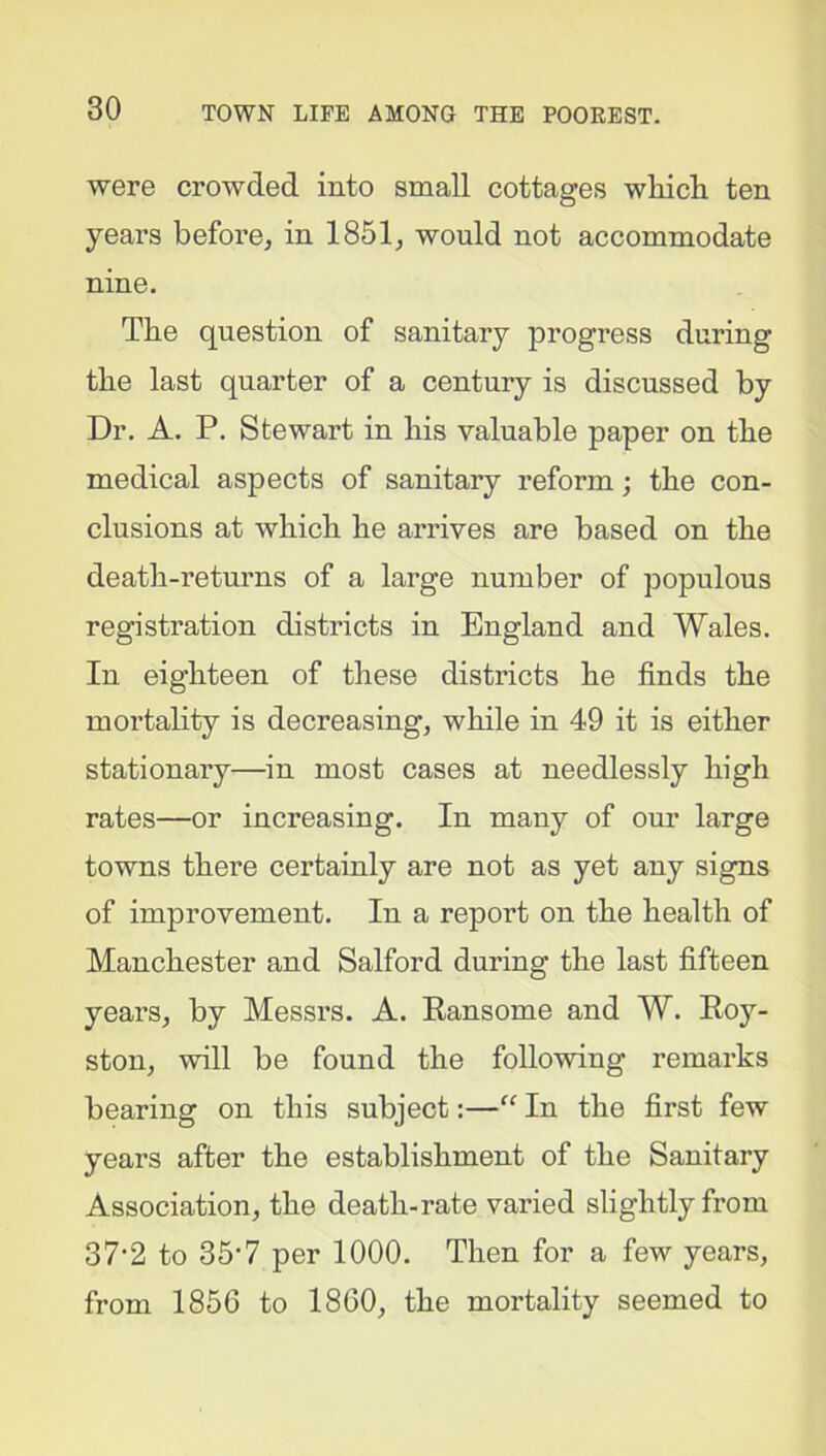 were crowded into small cottages which ten years before, in 1851, would not accommodate nine. The question of sanitary progress during the last quarter of a century is discussed by Dr. A. P. Stewart in his valuable paper on the medical aspects of sanitary reform; the con- clusions at which he arrives are based on the death-returns of a large number of populous registration districts in England and Wales. In eighteen of these districts he finds the mortality is decreasing, while in 49 it is either stationary—in most cases at needlessly high rates—or increasing. In many of our large towns there certainly are not as yet any signs of improvement. In a report on the health of Manchester and Salford during the last fifteen years, by Messrs. A. Ransome and W. Roy- ston, will be found the following remarks bearing on this subject:—“ In the first few years after the establishment of the Sanitary Association, the death-rate varied slightly from 37-2 to 35'7 per 1000. Then for a few years, from 1856 to 1860, the mortality seemed to