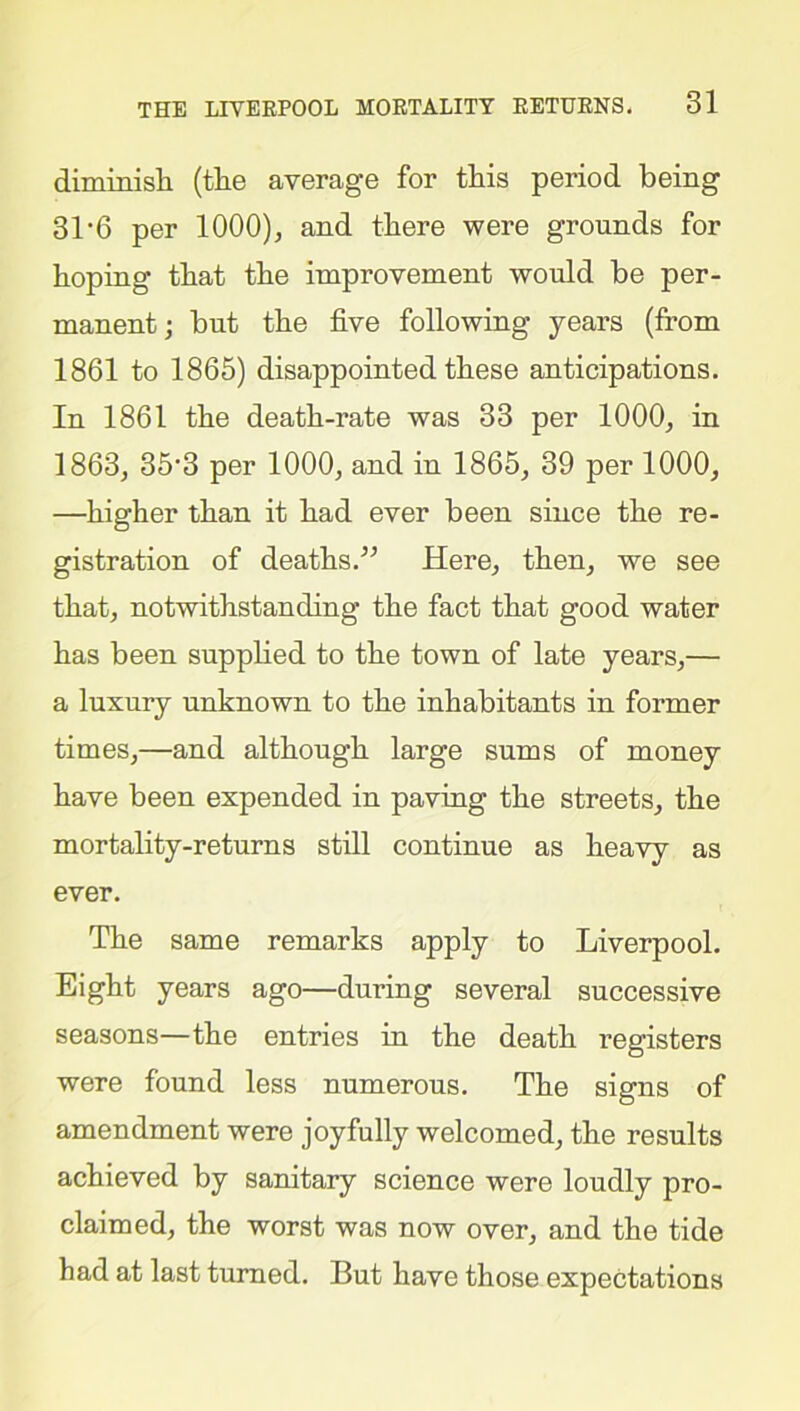 dimmish (the average for this period being 31*6 per 1000), and there were grounds for hoping that the improvement would be per- manent; but the five following years (from 1861 to 1865) disappointed these anticipations. In 1861 the death-rate was 33 per 1000, in 1863, 35'3 per 1000, and in 1865, 39 per 1000, —higher than it had ever been since the re- gistration of deaths.” Here, then, we see that, notwithstanding the fact that good water has been supplied to the town of late years,— a luxury unknown to the inhabitants in former times,—and although large sums of money have been expended in paving the streets, the mortality-returns still continue as heavy as ever. The same remarks apply to Liverpool. Eight years ago—during several successive seasons—the entries in the death registers were found less numerous. The signs of amendment were joyfully welcomed, the results achieved by sanitary science were loudly pro- claimed, the worst was now over, and the tide had at last turned. But have those expectations