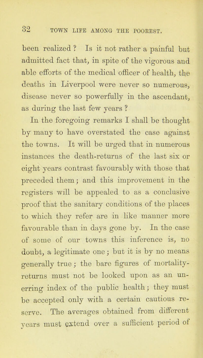 been realized ? Is it not rather a painful but admitted fact that, in spite of the vigorous and able efforts of the medical officer of health, the deaths in Liverpool were never so numerous, disease never so powerfully in the ascendant, as during the last few years ? In the foregoing remarks I shall be thought by many to have overstated the case against the towns. It will be urged that in numerous instances the death-returns of the last six or eight years contrast favourably with those that preceded them; and this improvement in the registers will be appealed to as a conclusive proof that the sanitary conditions of the places to which they refer are in like manner more favourable than in days gone by. In the case of some of our towns this inference is, no doubt, a legitimate one; but it is by no means generally true; the bare figures of mortality- returns must not be looked upon as an un- erring index of the public health; they must be accepted only with a certain cautious re- serve. The averages obtained from different years must extend over a sufficient period of