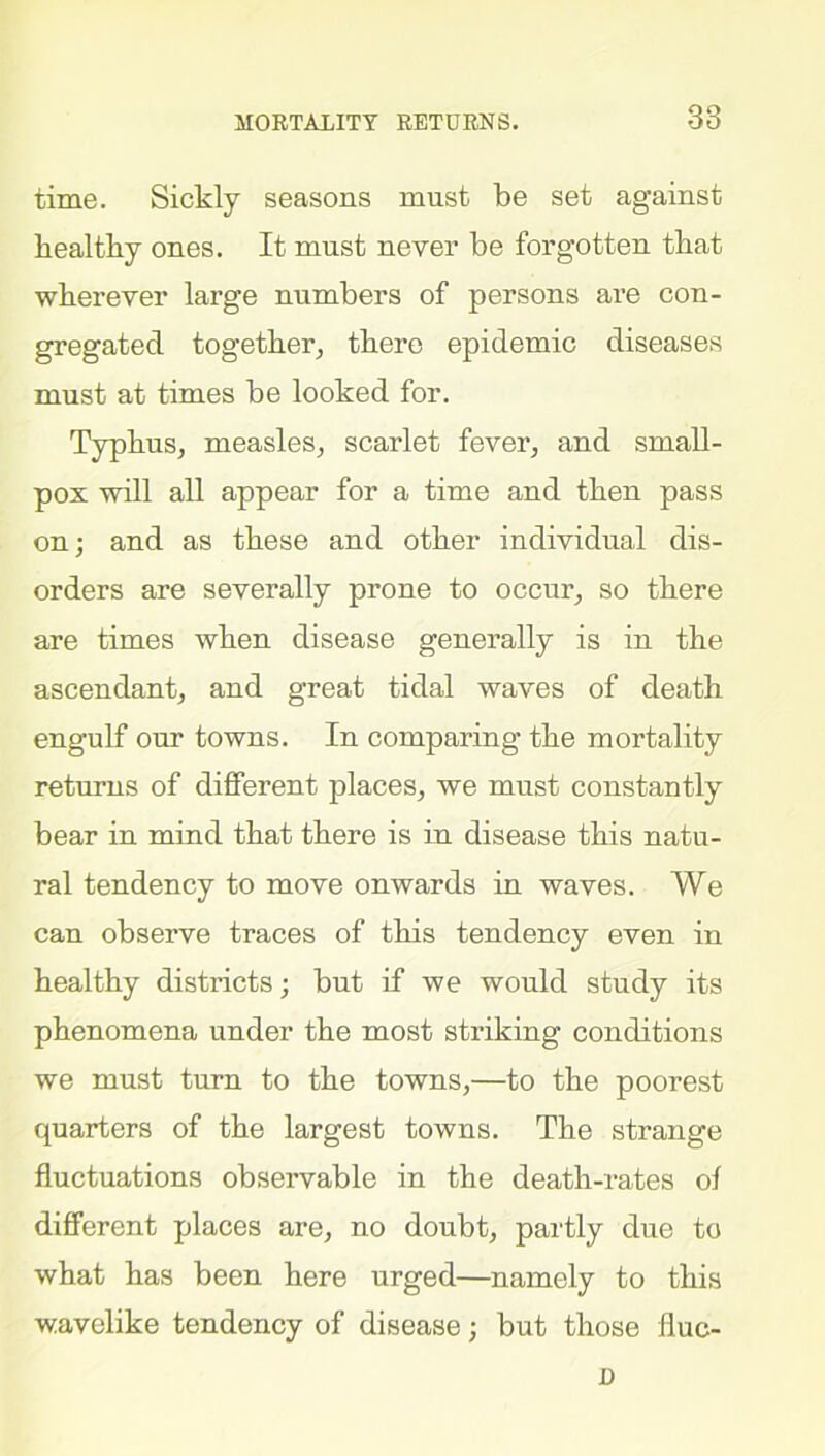 MORTALITY RETURNS. time. Sickly seasons must be set against healthy ones. It must never be forgotten that wherever large numbers of persons are con- gregated together, there epidemic diseases must at times be looked for. Typhus, measles, scarlet fever, and small- pox will all appear for a time and then pass on; and as these and other individual dis- orders are severally prone to occur, so there are times when disease generally is in the ascendant, and great tidal waves of death engulf our towns. In comparing the mortality returns of different places, we must constantly bear in mind that there is in disease this natu- ral tendency to move onwards in waves. We can observe traces of this tendency even in healthy districts; but if we would study its phenomena under the most striking conditions we must turn to the towns,—to the poorest quarters of the largest towns. The strange fluctuations observable in the death-rates ol different places are, no doubt, partly due to what has been here urged—namely to this wavelike tendency of disease; but those fluc- D