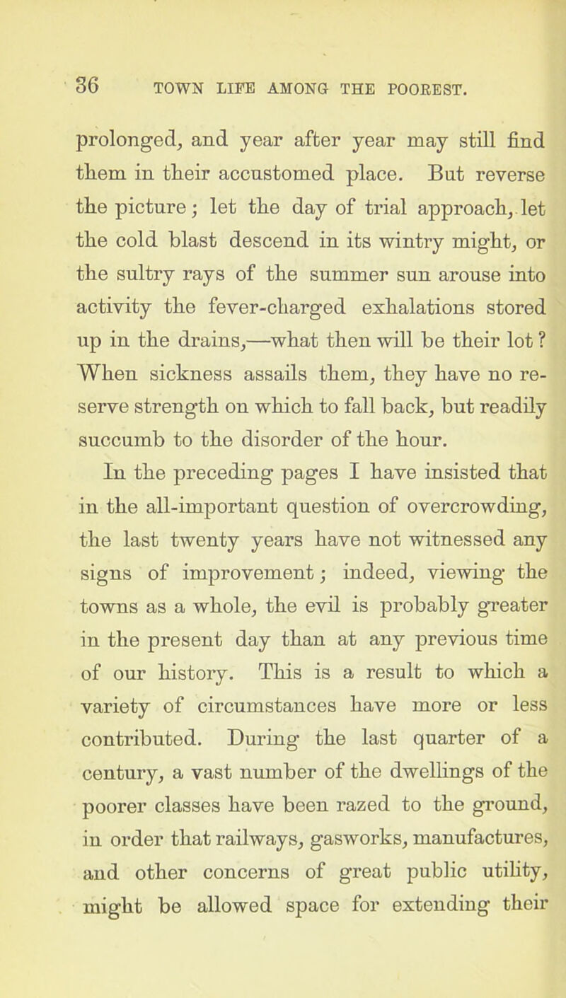 prolonged, and year after year may still find tliem in tlieir accustomed place. But reverse the picture; let the day of trial approach, let the cold blast descend in its wintry might, or the sultry rays of the summer sun arouse into activity the fever-charged exhalations stored up in the drains,—what then will be their lot ? When sickness assails them, they have no re- serve strength on which to fall back, but readily succumb to the disorder of the hour. In the preceding pages I have insisted that in the all-important question of overcrowding, the last twenty years have not witnessed any signs of improvement; indeed, viewing the towns as a whole, the evil is probably greater in the present day than at any previous time of our history. This is a result to which a variety of circumstances have more or less contributed. During the last quarter of a century, a vast number of the dwellings of the poorer classes have been razed to the ground, in order that railways, gas-works, manufactures, and other concerns of great public utility, might be allowed space for extending their