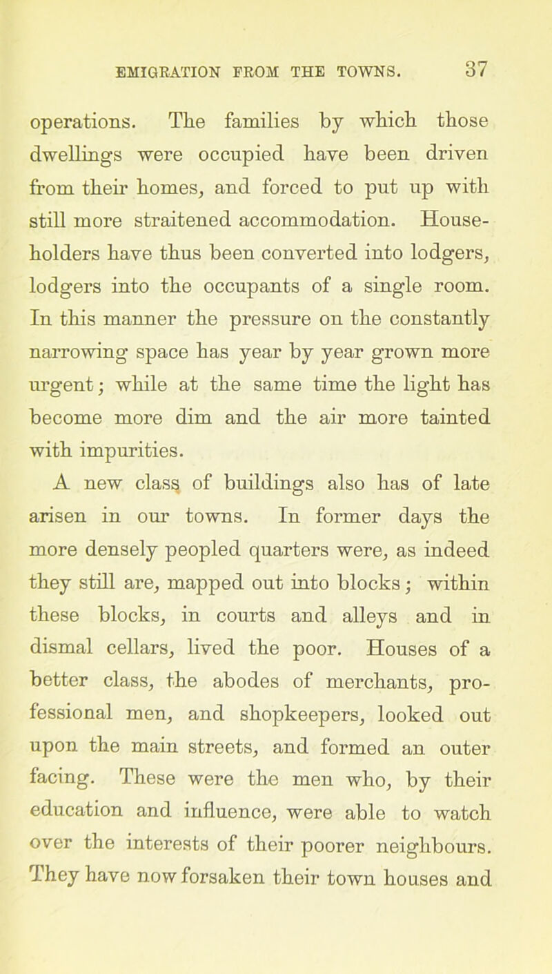 operations. The families by which those dwellings were occupied have been driven from them homes, and forced to put up with still more straitened accommodation. House- holders have thus been converted into lodgers, lodgers into the occupants of a single room. In this manner the pressure on the constantly narrowing space has year by year grown more urgent; while at the same time the light has become more dim and the air more tainted with impurities. A new class of buildings also has of late arisen in our towns. In former days the more densely peopled quarters were, as indeed they still are, mapped out into blocks; within these blocks, in courts and alleys and in dismal cellars, lived the poor. Houses of a better class, the abodes of merchants, pro- fessional men, and shopkeepers, looked out upon the main streets, and formed an outer facing. These were the men who, by their education and influence, were able to watch over the interests of their poorer neighbours. They have now forsaken their town houses and