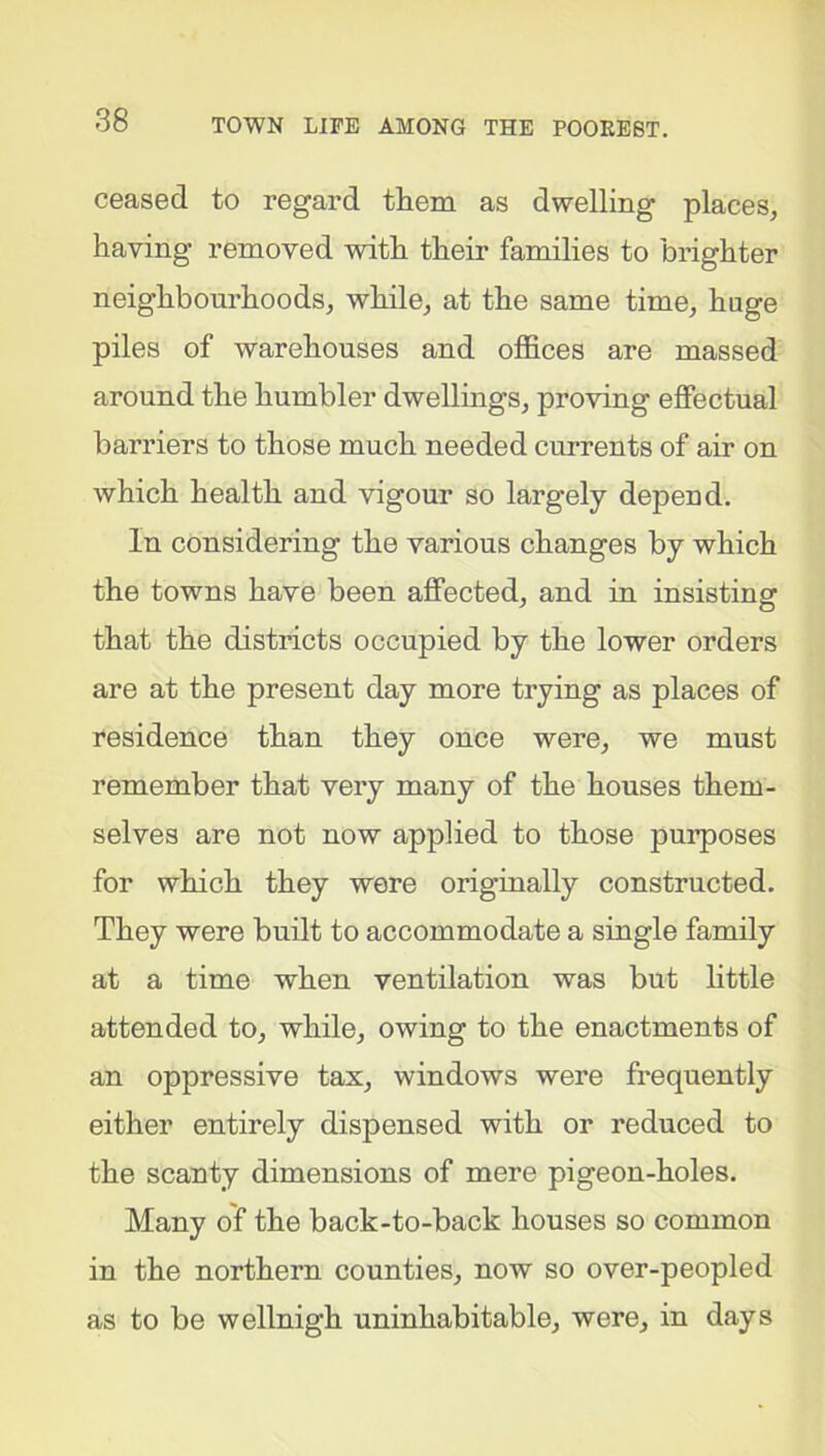 ceased to regard them as dwelling places, having removed with their families to brighter neighbourhoods, while, at the same time, huge piles of warehouses and offices are massed around the humbler dwellings, proving effectual barriers to those much needed currents of air on which health and vigour so largely depend. In considering the various changes by which the towns have been affected, and in insisting that the districts occupied by the lower orders are at the present day more trying as places of residence than they once were, we must remember that very many of the houses them- selves are not now applied to those purposes for which they were originally constructed. They were built to accommodate a single family at a time when ventilation was but little attended to, while, owing to the enactments of an oppressive tax, windows were frequently either entirely dispensed with or reduced to the scanty dimensions of mere pigeon-holes. Many of the back-to-back houses so common in the northern counties, now so over-peopled as to be wellnigh uninhabitable, were, in days