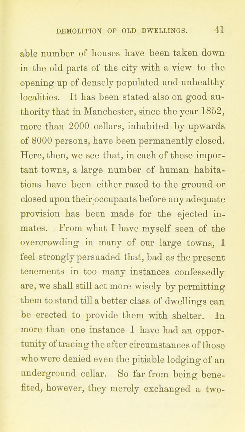 able number of houses have been taken down in the old parts of the city with a view to the opening up of densely populated and unhealthy localities. It has been stated also on good au- thority that in Manchester, since the year 1852, more than 2000 cellars, inhabited by upwards of 8000 persons, have been permanently closed. Here, then, we see that, in each of these impor- tant towns, a large number of human habita- tions have been either razed to the ground or closed upon theiroccupants before any adequate provision has been made for the ejected in- mates. From what I have myself seen of the overcrowding in many of our large towns, I feel strongly persuaded that, bad as the present tenements in too many instances confessedly are, we shall still act more wisely by permitting them to stand till a better class of dwellings can be erected to provide them with shelter. In more than one instance I have had an oppor- tunity of tracing the after circumstances of those who were denied even the pitiable lodging of an underground cellar. So far from being bene- fited, however, they merely exchanged a two-