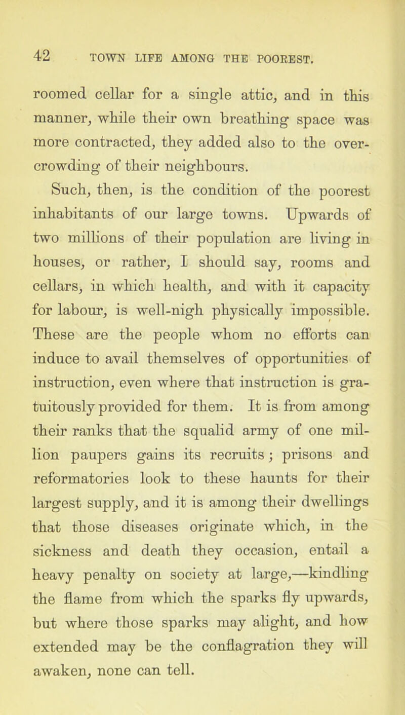 roomed cellar for a single attic, and in this manner, while their own breathing space was more contracted, they added also to the over- crowding of their neighbours. Such, then, is the condition of the poorest inhabitants of our large towns. Upwards of two millions of their population are living in houses, or rather, I should say, rooms and cellars, in which health, and with it capacity for labour, is well-nigh physically impossible. These are the people whom no efforts can induce to avail themselves of opportunities of instruction, even where that instruction is gra- tuitously provided for them. It is from among their ranks that the squalid army of one mil- lion paupers gains its recruits; prisons and reformatories look to these haunts for their largest supply, and it is among their dwellings that those diseases originate which, in the sickness and death they occasion, entail a heavy penalty on society at large,—kindling the flame from which the sparks fly upwards, but where those sparks may alight, and how extended may be the conflagration they will awaken, none can tell.