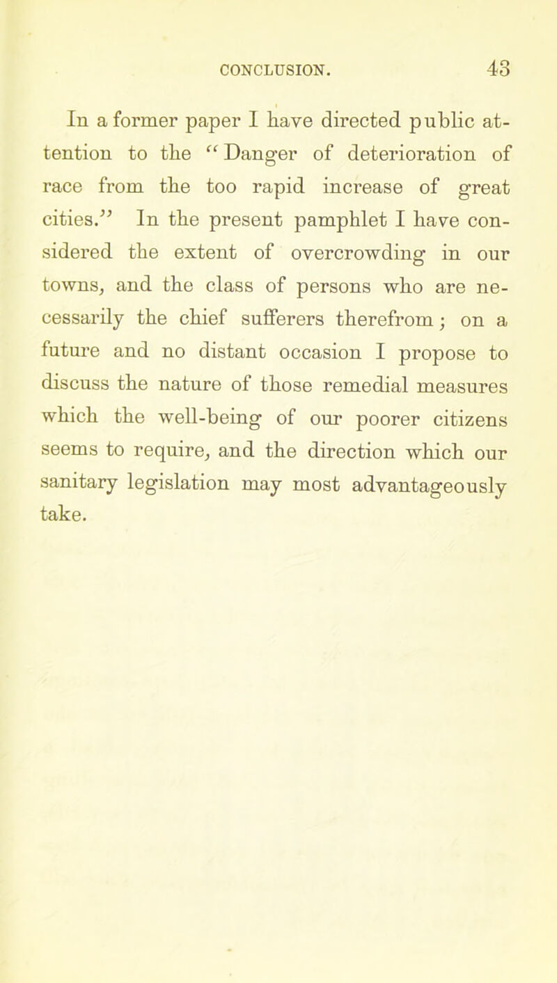 In a former paper I have directed public at- tention to the “ Danger of deterioration of race from the too rapid increase of great cities.” In the present pamphlet I have con- sidered the extent of overcrowding: in our towns, and the class of persons who are ne- cessarily the chief sufferers therefrom; on a future and no distant occasion I propose to discuss the nature of those remedial measures which the well-being of our poorer citizens seems to require, and the direction which our sanitary legislation may most advantageously take.