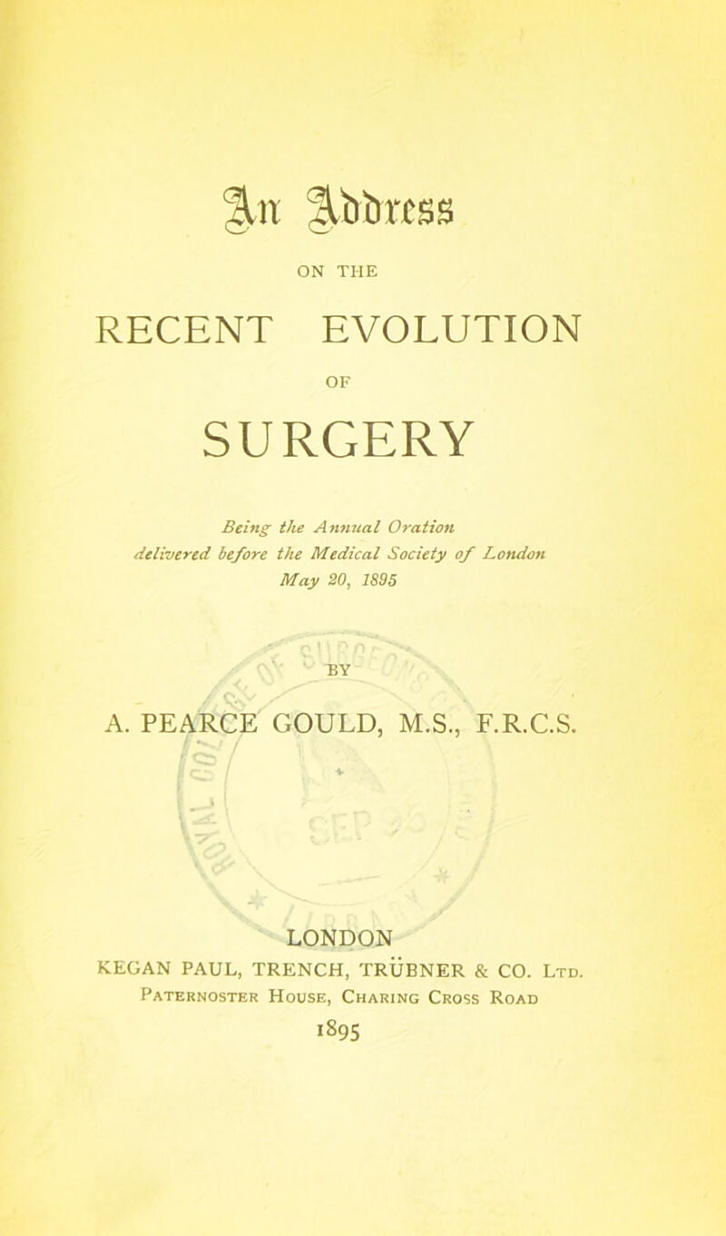 libiiMSS ON THE RECENT EVOLUTION OF SURGERY Being the Anfiual Oration delivered before the Medical Society of Londoti May 20, 1895 n BY C A. PEARCE GOULD, M.S., F.R.C.S. / I ^ ‘ >-> - LONDON KEGAN PAUL, TRENCH, TRUBNER & CO. Ltd. Paternoster House, Charing Cross Road 1895