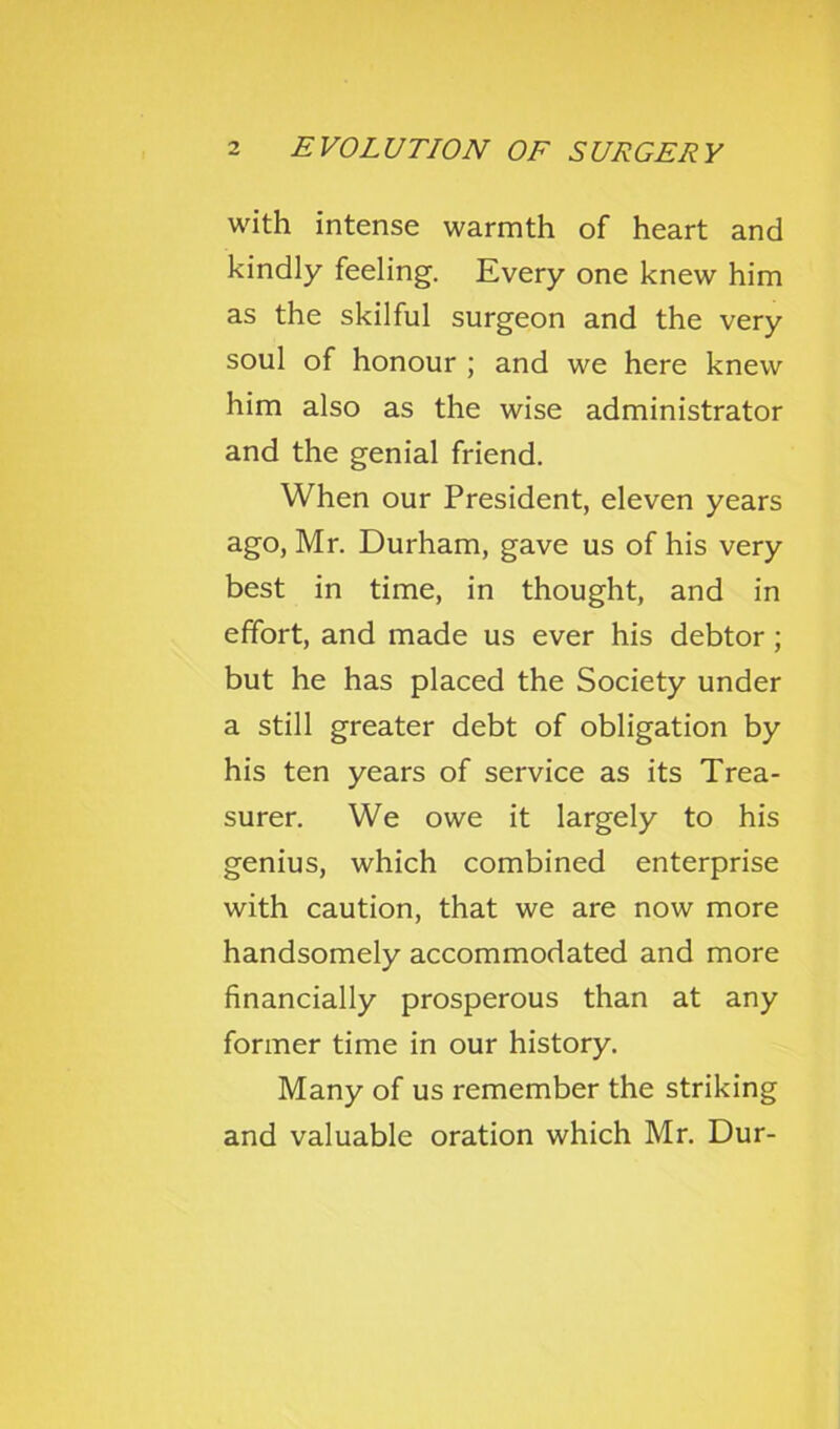 with intense warmth of heart and kindly feeling. Every one knew him as the skilful surgeon and the very soul of honour ; and we here knew him also as the wise administrator and the genial friend. When our President, eleven years ago, Mr. Durham, gave us of his very best in time, in thought, and in effort, and made us ever his debtor; but he has placed the Society under a still greater debt of obligation by his ten years of service as its Trea- surer. We owe it largely to his genius, which combined enterprise with caution, that we are now more handsomely accommodated and more financially prosperous than at any former time in our history. Many of us remember the striking and valuable oration which Mr. Dur-