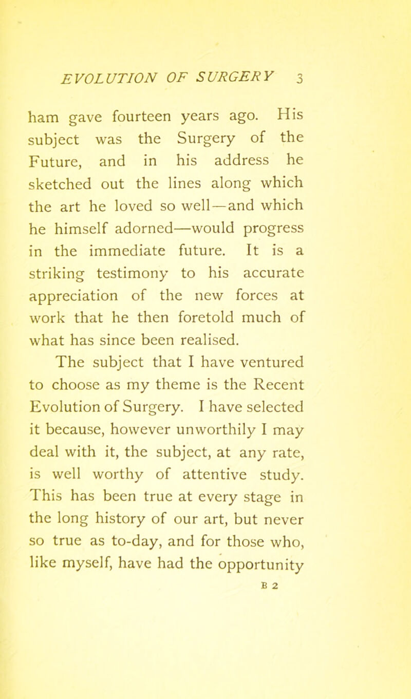 ham gave fourteen years ago. His subject was the Surgery of the Future, and in his address he sketched out the lines along which the art he loved so well—and which he himself adorned—would progress in the immediate future. It is a striking testimony to his accurate appreciation of the new forces at work that he then foretold much of what has since been realised. The subject that I have ventured to choose as my theme is the Recent Evolution of Surgery. I have selected it because, however unworthily I may deal with it, the subject, at any rate, is well worthy of attentive study. This has been true at every stage in the long history of our art, but never so true as to-day, and for those who, like myself, have had the opportunity