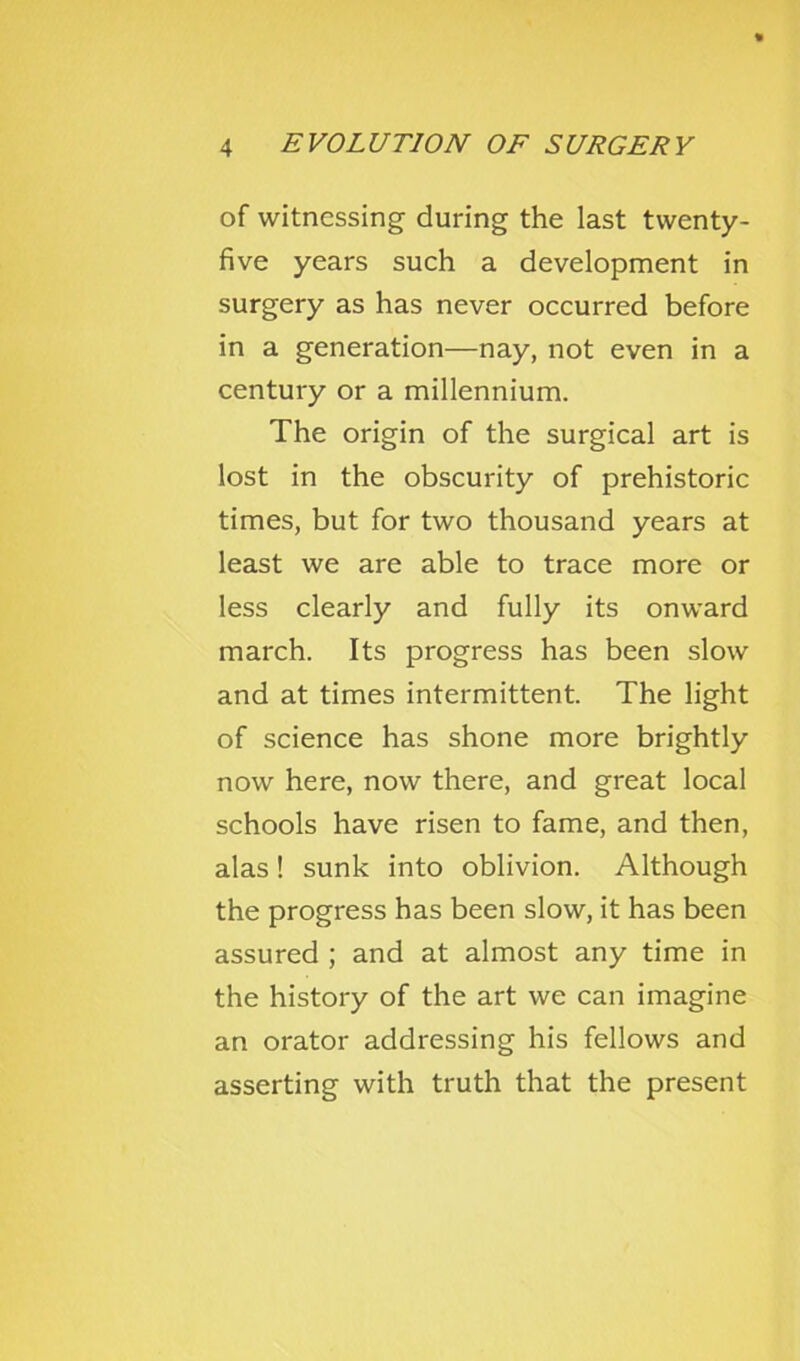 of witnessing during the last twenty- five years such a development in surgery as has never occurred before in a generation—nay, not even in a century or a millennium. The origin of the surgical art is lost in the obscurity of prehistoric times, but for two thousand years at least we are able to trace more or less clearly and fully its onward march. Its progress has been slow and at times intermittent. The light of science has shone more brightly now here, now there, and great local schools have risen to fame, and then, alas! sunk into oblivion. Although the progress has been slow, it has been assured ; and at almost any time in the history of the art we can imagine an orator addressing his fellows and asserting with truth that the present