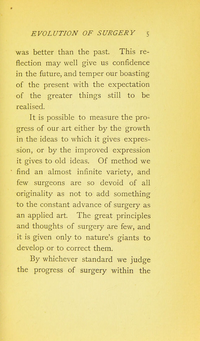 was better than the past. This re- flection may well give us confidence in the future, and temper our boasting of the present with the expectation of the greater things still to be realised. It is possible to measure the pro- gress of our art either by the growth in the ideas to which it gives expres- sion, or by the improved expression it gives to old ideas. Of method we find an almost infinite variety, and few surgeons are so devoid of all originality as not to add something to the constant advance of surgery as an applied art. The great principles and thoughts of surgery are few, and it is given only to nature’s giants to develop or to correct them. By whichever standard we judge the progress of surgery within the