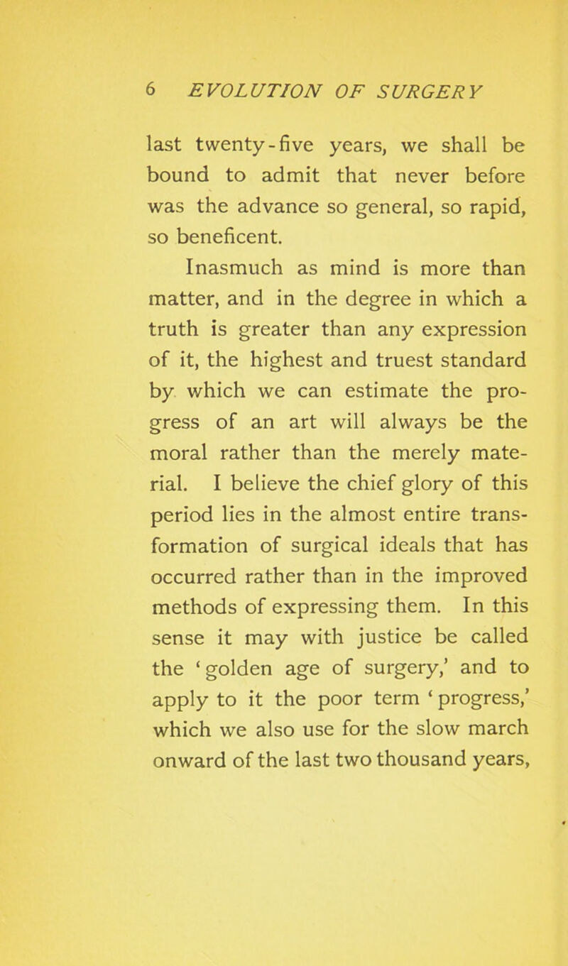 last twenty-five years, we shall be bound to admit that never before was the advance so general, so rapid, so beneficent. Inasmuch as mind is more than matter, and in the degree in which a truth is greater than any expression of it, the highest and truest standard by which we can estimate the pro- gress of an art will always be the moral rather than the merely mate- rial. I believe the chief glory of this period lies in the almost entire trans- formation of surgical ideals that has occurred rather than in the improved methods of expressing them. In this sense it may with justice be called the ‘golden age of surgery,’ and to apply to it the poor term ‘ progress,’ which we also use for the slow march onward of the last two thousand years,