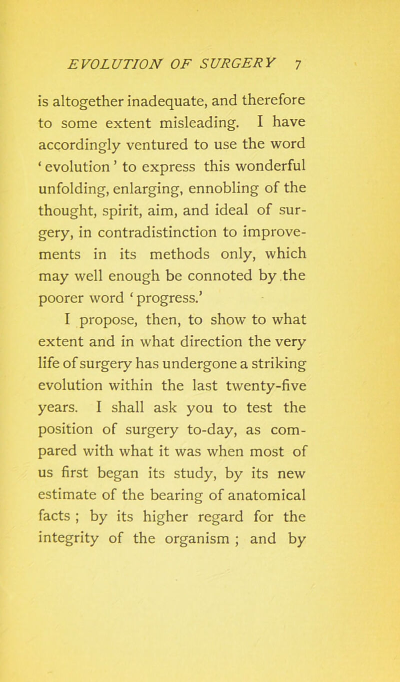 is altogether inadequate, and therefore to some extent misleading. I have accordingly ventured to use the word ‘ evolution ’ to express this wonderful unfolding, enlarging, ennobling of the thought, spirit, aim, and ideal of sur- gery, in contradistinction to improve- ments in its methods only, which may well enough be connoted by the poorer word ‘ progress.’ I propose, then, to show to what extent and in what direction the very life of surgery has undergone a striking evolution within the last twenty-five years. I shall ask you to test the position of surgery to-day, as com- pared with what it was when most of us first began its study, by its new estimate of the bearing of anatomical facts ; by its higher regard for the integrity of the organism ; and by