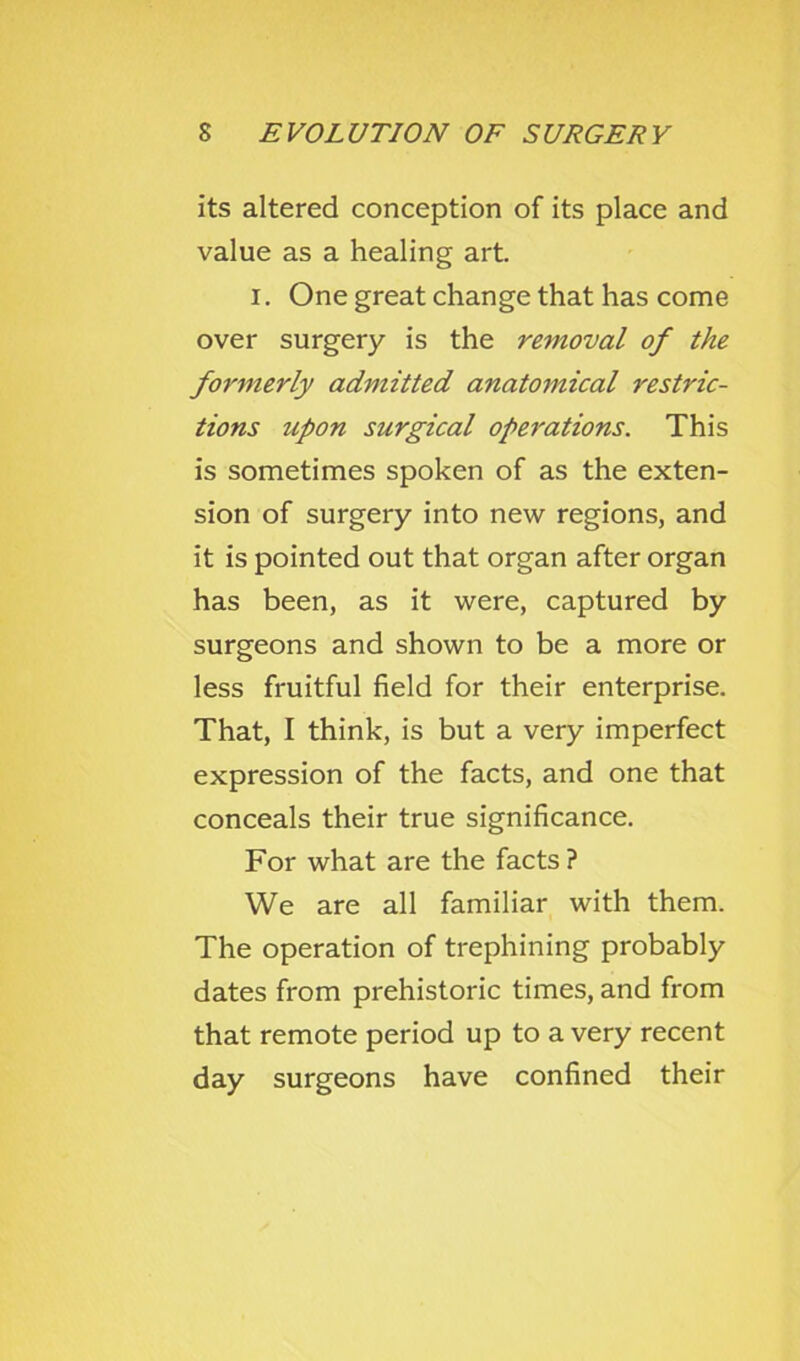 its altered conception of its place and value as a healing art. I. One great change that has come over surgery is the removal of the formerly admitted anatomical restric- tions upon surgical operations. This is sometimes spoken of as the exten- sion of surgery into new regions, and it is pointed out that organ after organ has been, as it were, captured by surgeons and shown to be a more or less fruitful field for their enterprise. That, I think, is but a very imperfect expression of the facts, and one that conceals their true significance. For what are the facts ? We are all familiar with them. The operation of trephining probably dates from prehistoric times, and from that remote period up to a very recent day surgeons have confined their