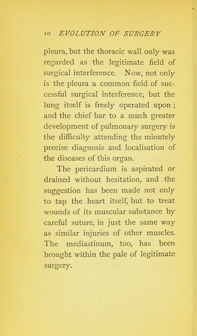 pleura, but the thoracic wall only was regarded as the legitimate field of surgical interference. Now, not only is the pleura a common field of suc- cessful surgical interference, but the lung itself is freely operated upon ; and the chief bar to a much greater development of pulmonary surgery is the difficulty attending the minutely precise diagnosis and localisation of the diseases of this organ. The pericardium is aspirated or drained without hesitation, and the suggestion has been made not only to tap the heart itself, but to treat wounds of its muscular substance by careful suture, in just the same way as similar injuries of other muscles. The mediastinum, too, has been brought within the pale of legitimate surgery.