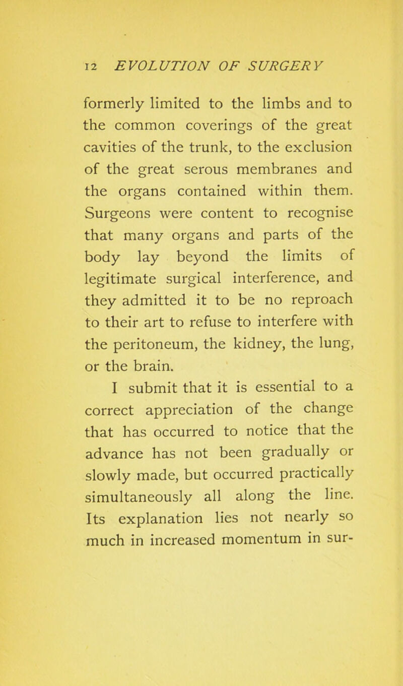 formerly limited to the limbs and to the common coverings of the great cavities of the trunk, to the exclusion of the great serous membranes and the organs contained within them. Surgeons were content to recognise that many organs and parts of the body lay beyond the limits of legitimate surgical interference, and they admitted it to be no reproach to their art to refuse to interfere with the peritoneum, the kidney, the lung, or the brain. I submit that it is essential to a correct appreciation of the change that has occurred to notice that the advance has not been gradually or slowly made, but occurred practically simultaneously all along the line. Its explanation lies not nearly so much in increased momentum in sur-
