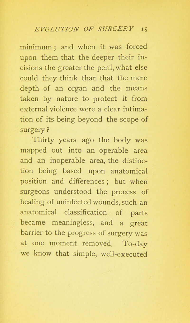 minimum ; and when it was forced upon them that the deeper their in- cisions the greater the peril, what else could they think than that the mere depth of an organ and the means taken by nature to protect it from external violence were a clear intima- tion of its being beyond the scope of surgery ? Thirty years ago the body was mapped out into an operable area and an inoperable area, the distinc- tion being based upon anatomical position and differences; but when surgeons understood the process of healing of uninfected wounds, such an anatomical classification of parts became meaningless, and a great barrier to the progress of surgery was at one moment removed. To-day we know that simple, well-executed