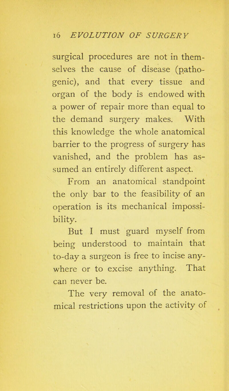 surgical procedures are not in them- selves the cause of disease (patho- genic), and that every tissue and organ of the body is endowed with a power of repair more than equal to the demand surgery makes. With this knowledge the whole anatomical barrier to the progress of surgery has vanished, and the problem has as- sumed an entirely different aspect. From an anatomical standpoint the only bar to the feasibility of an operation is its mechanical impossi- bility. But I must guard myself from being understood to maintain that to-day a surgeon is free to incise any- where or to excise anything. That can never be. The very removal of the anato- mical restrictions upon the activity of