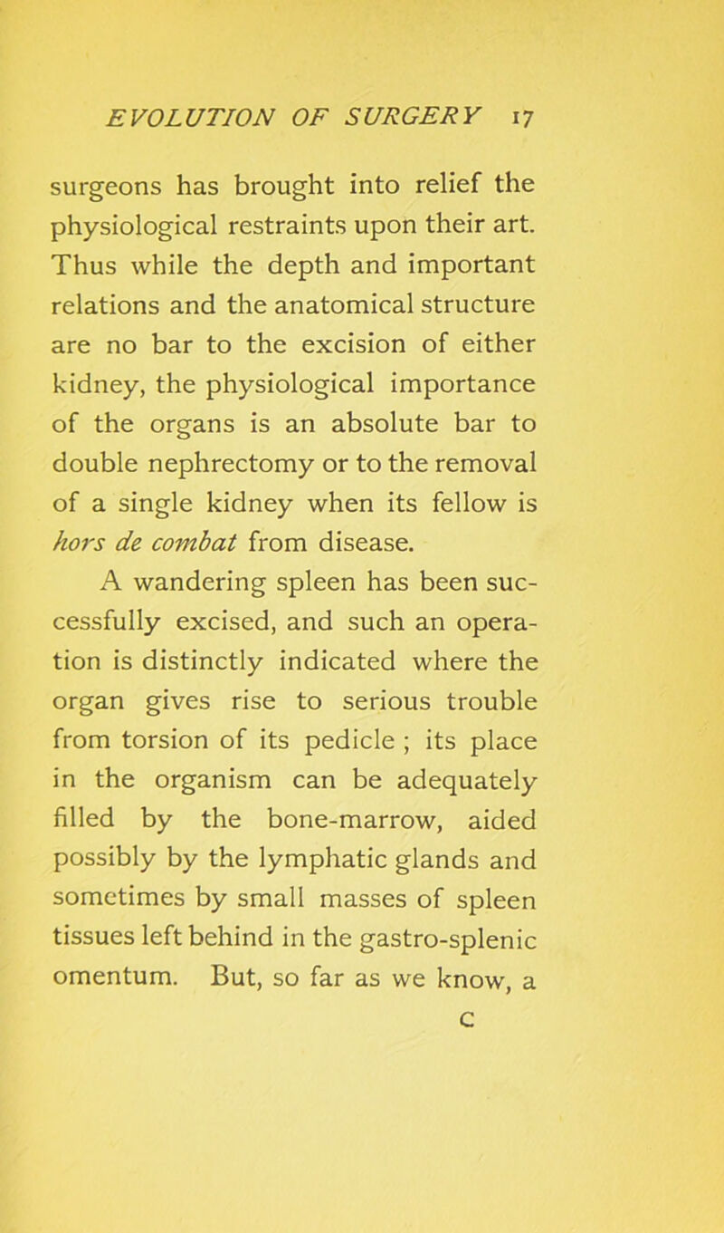 surgeons has brought into relief the physiological restraints upon their art. Thus while the depth and important relations and the anatomical structure are no bar to the excision of either kidney, the physiological importance of the organs is an absolute bar to double nephrectomy or to the removal of a single kidney when its fellow is hors de combat from disease. A wandering spleen has been suc- cessfully excised, and such an opera- tion is distinctly indicated where the organ gives rise to serious trouble from torsion of its pedicle ; its place in the organism can be adequately filled by the bone-marrow, aided possibly by the lymphatic glands and sometimes by small masses of spleen tissues left behind in the gastro-splenic omentum. But, so far as we know, a c