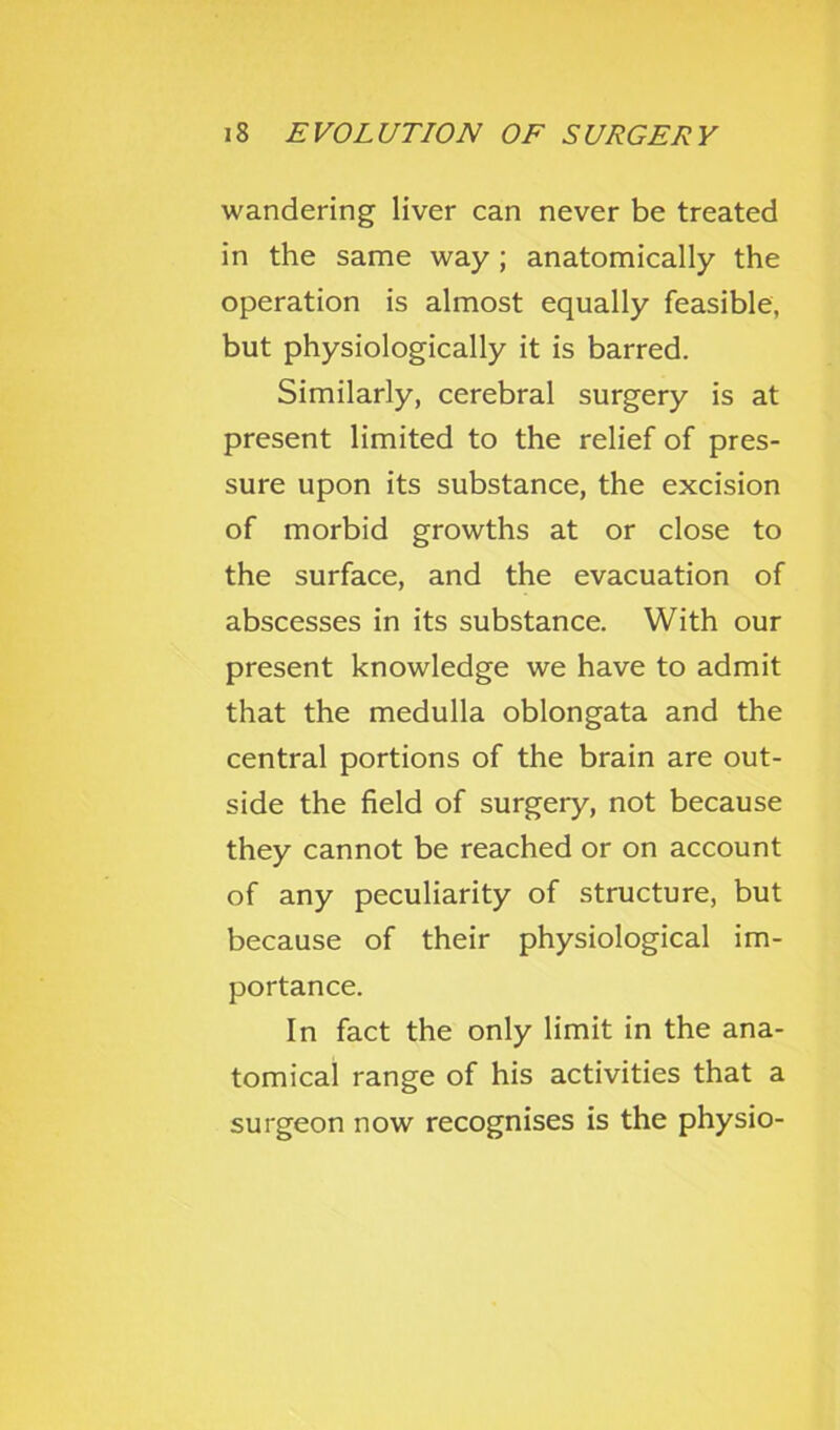 wandering liver can never be treated in the same way ; anatomically the operation is almost equally feasible, but physiologically it is barred. Similarly, cerebral surgery is at present limited to the relief of pres- sure upon its substance, the excision of morbid growths at or close to the surface, and the evacuation of abscesses in its substance. With our present knowledge we have to admit that the medulla oblongata and the central portions of the brain are out- side the field of surgery, not because they cannot be reached or on account of any peculiarity of structure, but because of their physiological im- portance. In fact the only limit in the ana- tomical range of his activities that a surgeon now recognises is the physio-