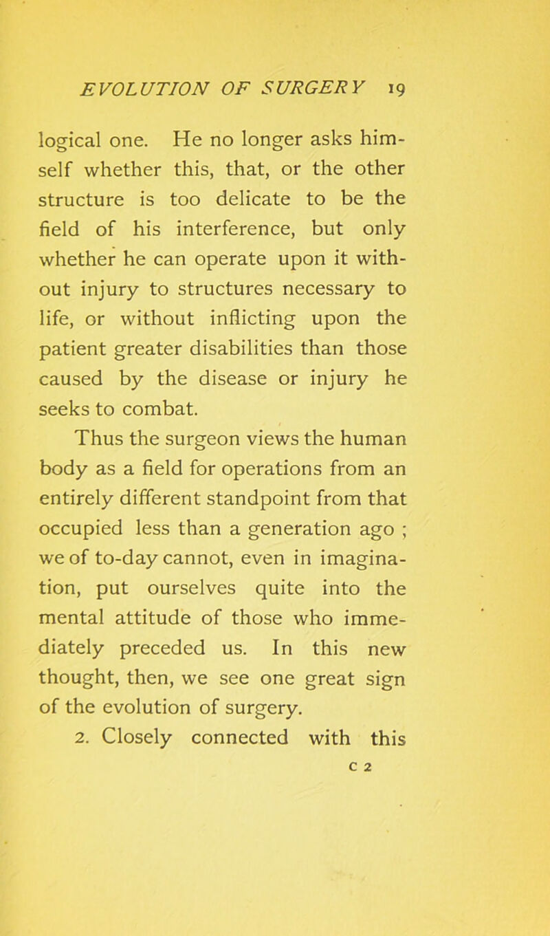 logical one. He no longer asks him- self whether this, that, or the other structure is too delicate to be the field of his interference, but only whether he can operate upon it with- out injury to structures necessary to life, or without inflicting upon the patient greater disabilities than those caused by the disease or injury he seeks to combat. Thus the surgeon views the human body as a field for operations from an entirely different standpoint from that occupied less than a generation ago ; we of to-day cannot, even in imagina- tion, put ourselves quite into the mental attitude of those who imme- diately preceded us. In this new thought, then, we see one great sign of the evolution of surgery. 2. Closely connected with this