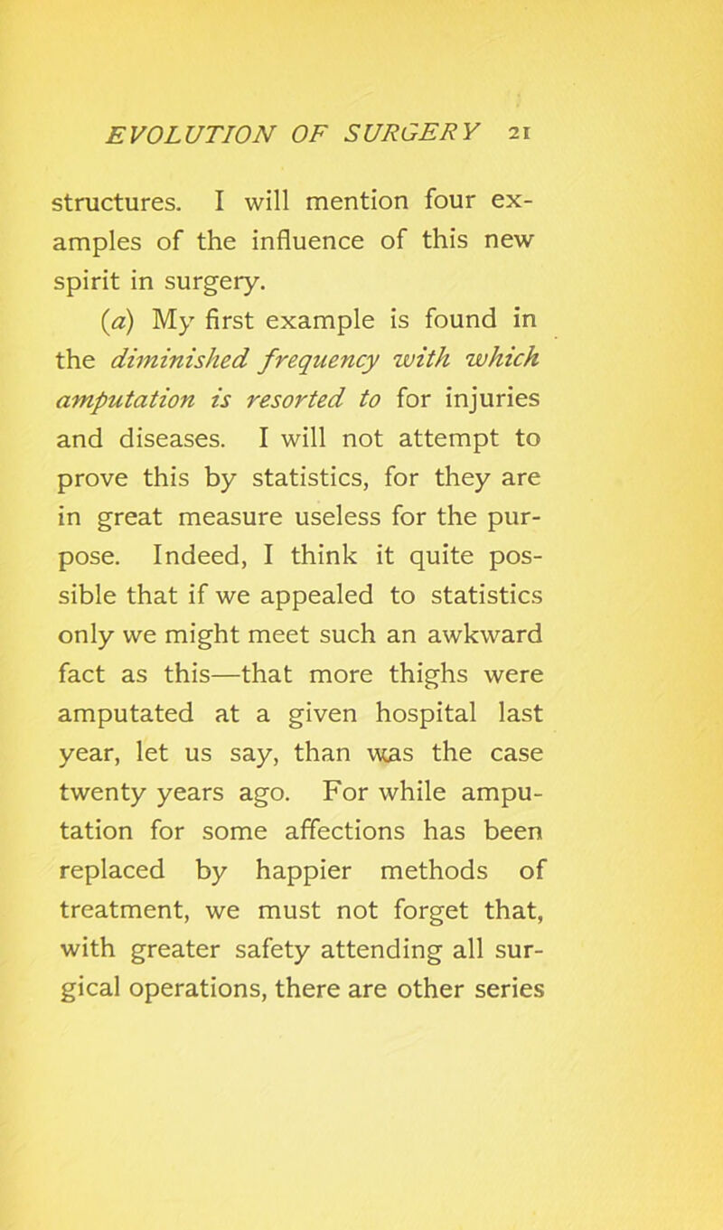 structures. I will mention four ex- amples of the influence of this new spirit in surgery. {a) My first example is found in the diminished frequency with which amputation is resorted to for injuries and diseases. I will not attempt to prove this by statistics, for they are in great measure useless for the pur- pose. Indeed, I think it quite pos- sible that if we appealed to statistics only we might meet such an awkward fact as this—that more thighs were amputated at a given hospital last year, let us say, than was the case twenty years ago. For while ampu- tation for some affections has been replaced by happier methods of treatment, we must not forget that, with greater safety attending all sur- gical operations, there are other series