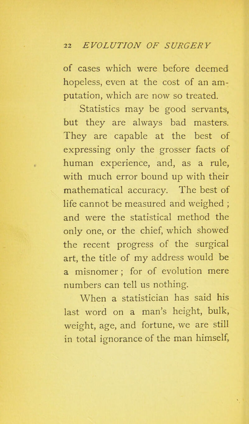 of cases which were before deemed hopeless, even at the cost of an am- putation, which are now so treated. Statistics may be good servants, but they are always bad masters. They are capable at the best of expressing only the grosser facts of human experience, and, as a rule, with much error bound up with their mathematical accuracy. The best of life cannot be measured and weighed ; and were the statistical method the only one, or the chief, which showed the recent progress of the surgical art, the title of my address would be a misnomer ; for of evolution mere numbers can tell us nothing. When a statistician has said his last word on a man’s height, bulk, weight, age, and fortune, we are still in total ignorance of the man himself.