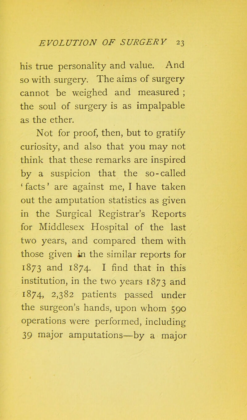 his true personality and value. And so with surgery. The aims of surgery cannot be weighed and measured ; the soul of surgery is as impalpable as the ether. Not for proof, then, but to gratify curiosity, and also that you may not think that these remarks are inspired by a suspicion that the so-called ‘ facts ’ are against me, I have taken out the amputation statistics as given in the Surgical Registrar’s Reports for Middlesex Hospital of the last two years, and compared them with those given in the similar reports for 1873 and 1874. I find that in this institution, in the two years 1873 1874, 2,382 patients passed under the surgeon’s hands, upon whom 590 operations were performed, including 39 major amputations—by a major