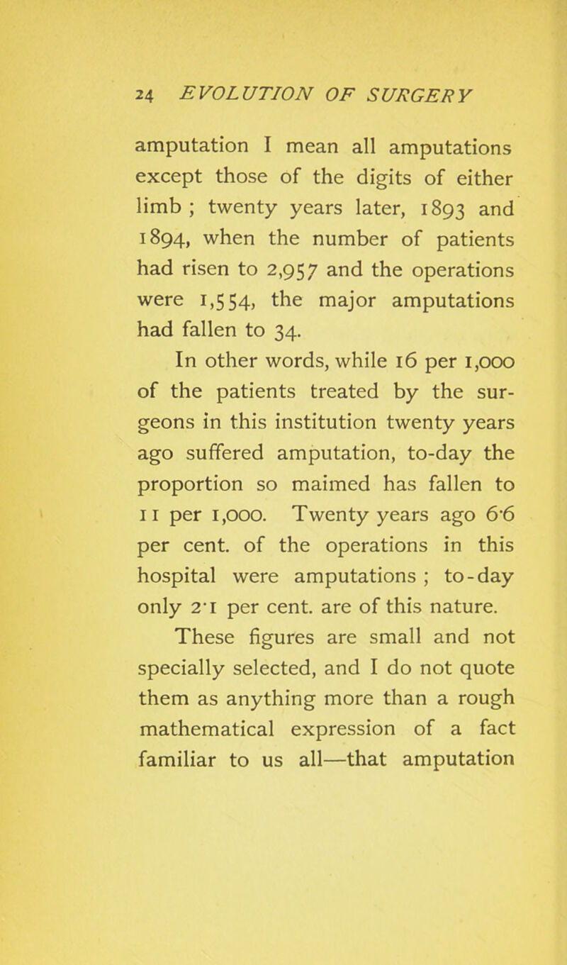 amputation I mean all amputations except those of the digits of either limb ; twenty years later, 1893 and 1894, when the number of patients had risen to 2,957 and the operations were 1,554, the major amputations had fallen to 34. In other words, while 16 per 1,000 of the patients treated by the sur- geons in this institution twenty years ago suffered amputation, to-day the proportion so maimed has fallen to II per 1,000. Twenty years ago 6'6 per cent, of the operations in this hospital were amputations ; to-day only 2’I per cent, are of this nature. These figures are small and not specially selected, and I do not quote them as anything more than a rough mathematical expression of a fact familiar to us all—that amputation