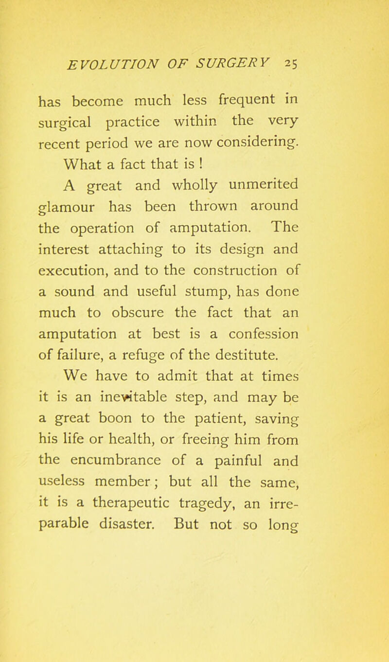 has become much less frequent in surgical practice within the very- recent period we are now considering. What a fact that is ! A great and wholly unmerited glamour has been thrown around the operation of amputation. The interest attaching to its design and execution, and to the construction of a sound and useful stump, has done much to obscure the fact that an amputation at best is a confession of failure, a refuge of the destitute. We have to admit that at times it is an ine^table step, and may be a great boon to the patient, saving his life or health, or freeing him from the encumbrance of a painful and useless member; but all the same, it is a therapeutic tragedy, an irre- parable disaster. But not so long
