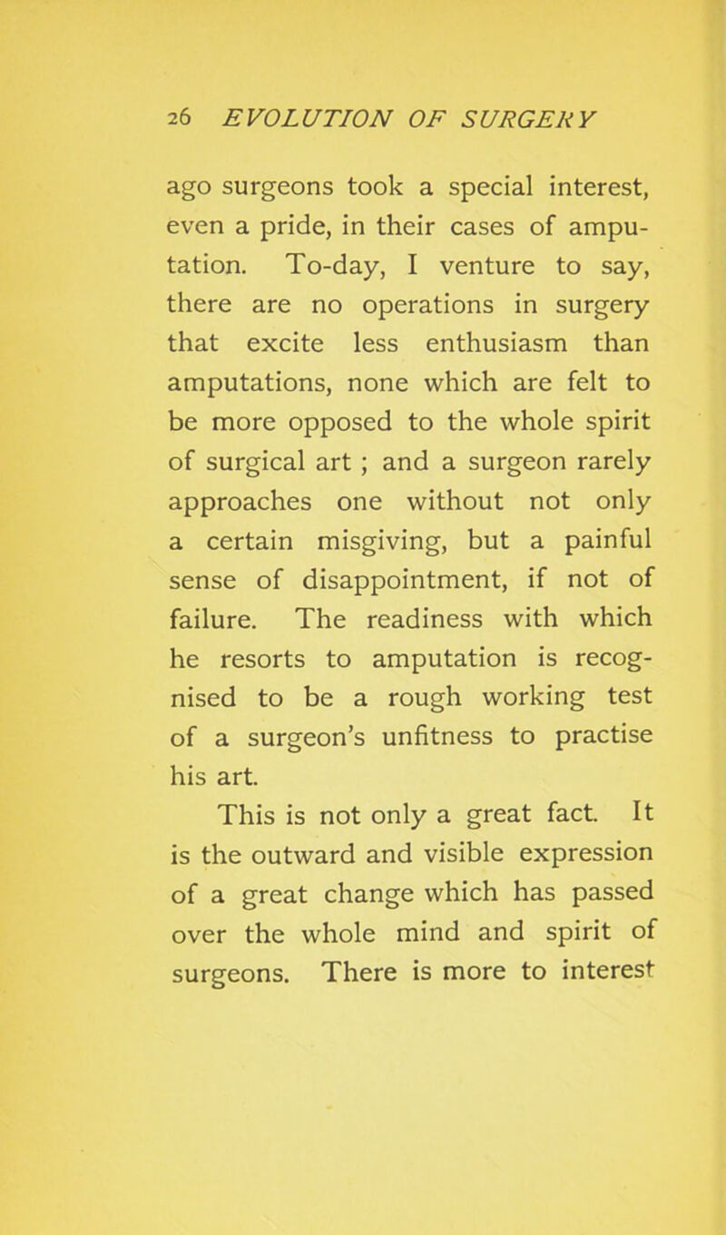 ago surgeons took a special interest, even a pride, in their cases of ampu- tation. To-day, I venture to say, there are no operations in surgery that excite less enthusiasm than amputations, none which are felt to be more opposed to the whole spirit of surgical art; and a surgeon rarely approaches one without not only a certain misgiving, but a painful sense of disappointment, if not of failure. The readiness with which he resorts to amputation is recog- nised to be a rough working test of a surgeon’s unfitness to practise his art. This is not only a great fact. It is the outward and visible expression of a great change which has passed over the whole mind and spirit of surgeons. There is more to interest
