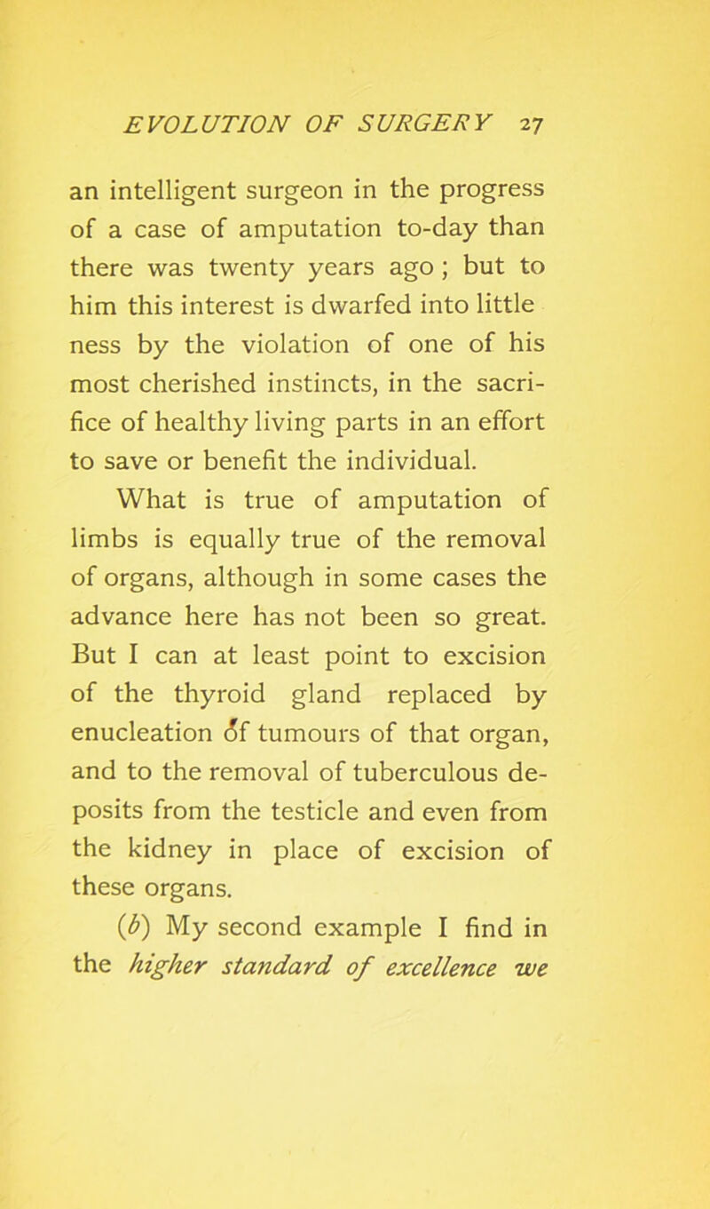 an intelligent surgeon in the progress of a case of amputation to-day than there was twenty years ago; but to him this interest is dwarfed into little ness by the violation of one of his most cherished instincts, in the sacri- fice of healthy living parts in an effort to save or benefit the individual. What is true of amputation of limbs is equally true of the removal of organs, although in some cases the advance here has not been so great. But I can at least point to excision of the thyroid gland replaced by enucleation 6f tumours of that organ, and to the removal of tuberculous de- posits from the testicle and even from the kidney in place of excision of these organs. (d) My second example I find in the higher standard of excellence we