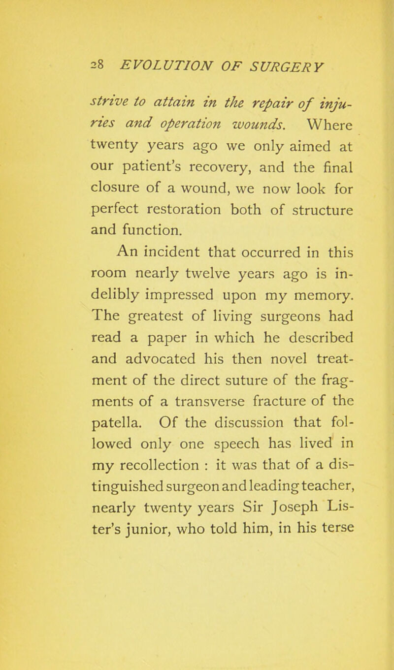 strive to attain in the repair of inju- ries and operation wounds. Where twenty years ago we only aimed at our patient’s recovery, and the final closure of a wound, we now look for perfect restoration both of structure and function. An incident that occurred in this room nearly twelve years ago is in- delibly impressed upon my memory. The greatest of living surgeons had read a paper in which he described and advocated his then novel treat- ment of the direct suture of the frag- ments of a transverse fracture of the patella. Of the discussion that fol- lowed only one speech has lived in my recollection : it was that of a dis- tinguished surgeon and leading teacher, nearly twenty years Sir Joseph Lis- ter’s junior, who told him, in his terse