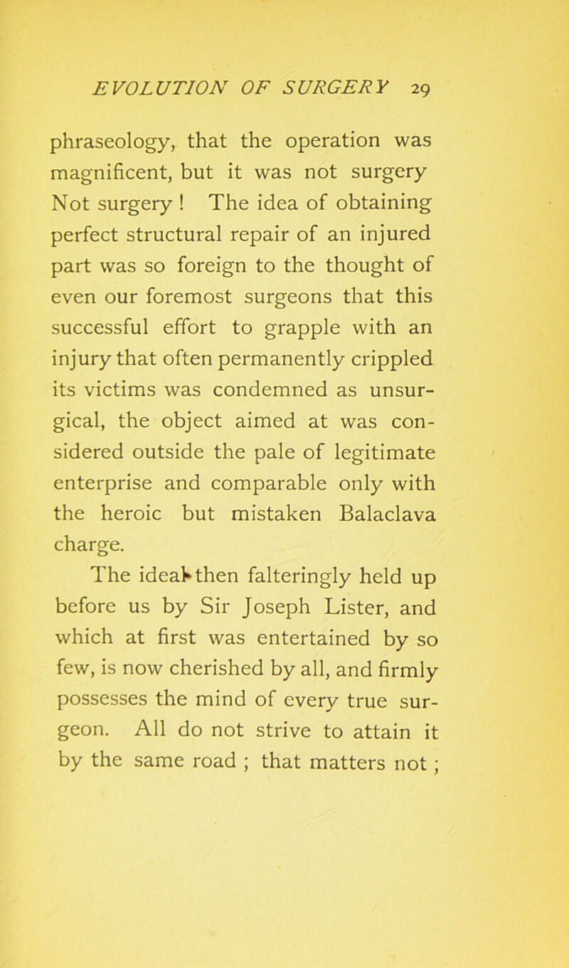 phraseology, that the operation was magnificent, but it was not surgery Not surgery ! The idea of obtaining perfect structural repair of an injured part was so foreign to the thought of even our foremost surgeons that this successful effort to grapple with an injury that often permanently crippled its victims was condemned as unsur- gical, the object aimed at was con- sidered outside the pale of legitimate enterprise and comparable only with the heroic but mistaken Balaclava charge. The ideahthen falteringly held up before us by Sir Joseph Lister, and which at first was entertained by so few, is now cherished by all, and firmly possesses the mind of every true sur- geon. All do not strive to attain it by the same road ; that matters not;