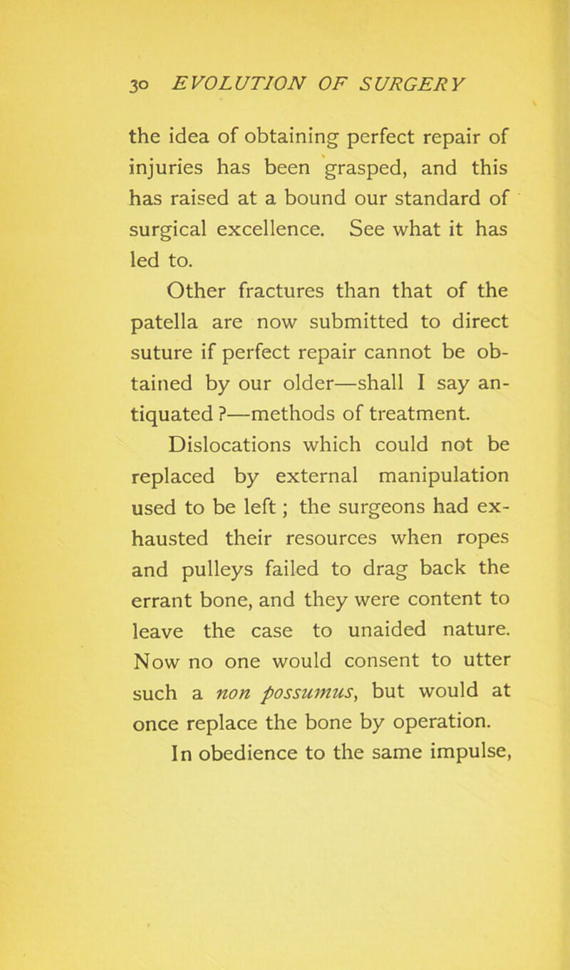 the idea of obtaining perfect repair of injuries has been grasped, and this has raised at a bound our standard of surgical excellence. See what it has led to. Other fractures than that of the patella are now submitted to direct suture if perfect repair cannot be ob- tained by our older—shall I say an- tiquated ?—methods of treatment. Dislocations which could not be replaced by external manipulation used to be left; the surgeons had ex- hausted their resources when ropes and pulleys failed to drag back the errant bone, and they were content to leave the case to unaided nature. Now no one would consent to utter such a non possumus, but would at once replace the bone by operation. In obedience to the same impulse,