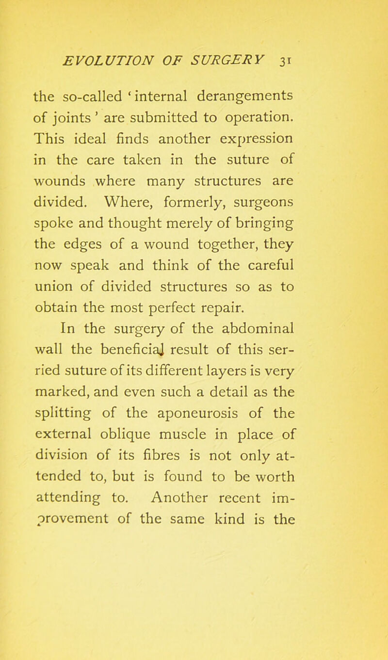 the so-called ‘ internal derangements of joints ’ are submitted to operation. This ideal finds another expression in the care taken in the suture of wounds where many structures are divided. Where, formerly, surgeons spoke and thought merely of bringing the edges of a wound together, they now speak and think of the careful union of divided structures so as to obtain the most perfect repair. In the surgery of the abdominal wall the beneficiaj result of this ser- ried suture of its different layers is very marked, and even such a detail as the splitting of the aponeurosis of the external oblique muscle in place of division of its fibres is not only at- tended to, but is found to be worth attending to. Another recent im- provement of the same kind is the