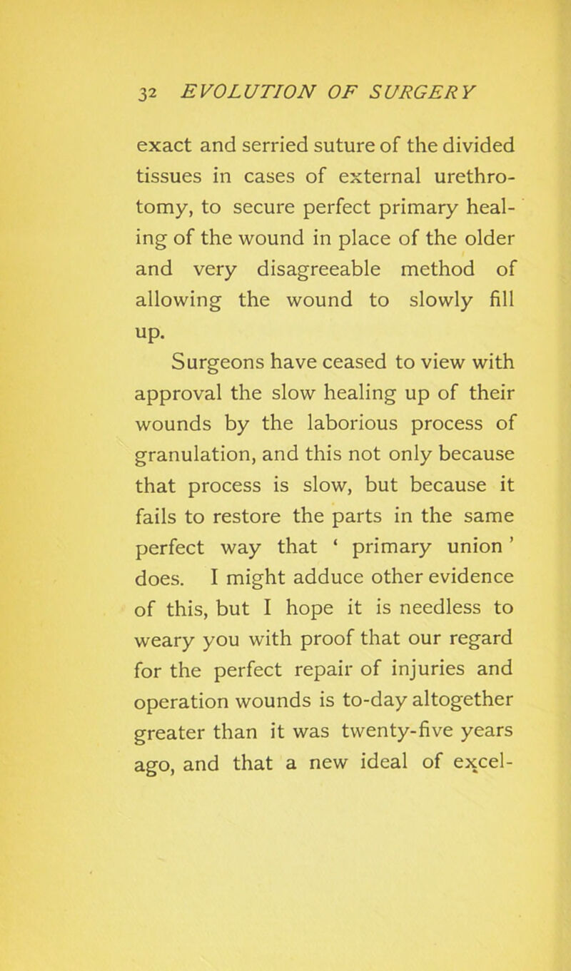 exact and serried suture of the divided tissues in cases of external urethro- tomy, to secure perfect primary heal- ing of the wound in place of the older and very disagreeable method of allowing the wound to slowly fill up. Surgeons have ceased to view with approval the slow healing up of their wounds by the laborious process of granulation, and this not only because that process is slow, but because it fails to restore the parts in the same perfect way that ‘ primary union ’ does. I might adduce other evidence of this, but I hope it is needless to weary you with proof that our regard for the perfect repair of injuries and operation wounds is to-day altogether greater than it was twenty-five years ago, and that a new ideal of excel-