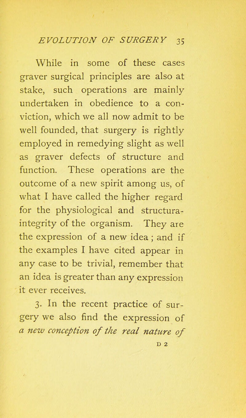 While in some of these cases graver surgical principles are also at stake, such operations are mainly undertaken in obedience to a con- viction, which we all now admit to be well founded, that surgery is rightly employed in remedying slight as well as graver defects of structure and function. These operations are the outcome of a new spirit among us, of what I have called the higher regard for the physiological and structura- integrity of the organism. They are the expression of a new idea ; and if the examples I have cited appear in any case to be trivial, remember that an idea is greater than any expression it ever receives. 3. In the recent practice of sur- gery we also find the expression of a new conception of the real nature of D 2