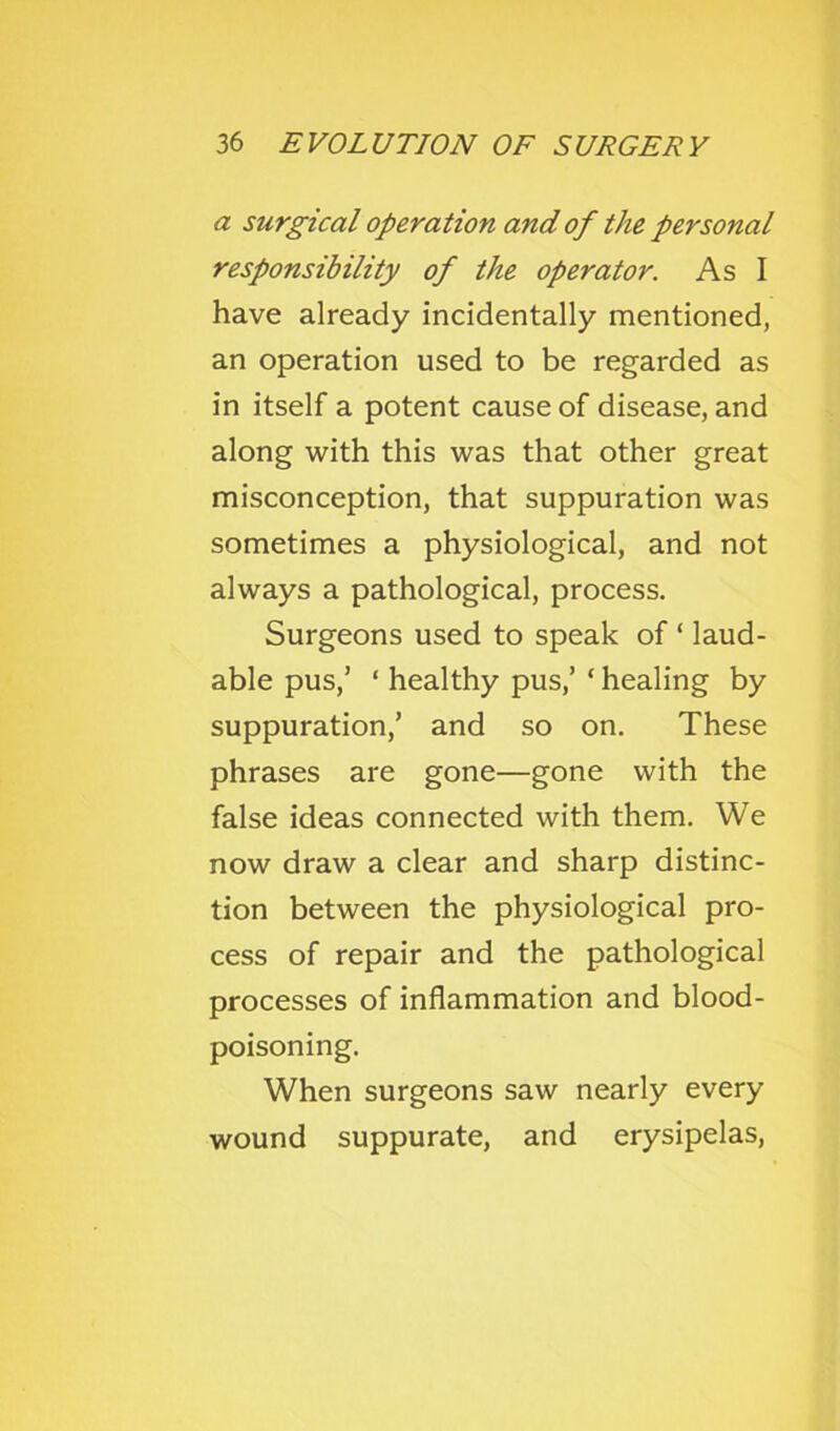 a surgical operation and of the personal responsibility of the operator. As I have already incidentally mentioned, an operation used to be regarded as in itself a potent cause of disease, and along with this was that other great misconception, that suppuration was sometimes a physiological, and not always a pathological, process. Surgeons used to speak of ‘ laud- able pus,’ ‘ healthy pus,’ ‘ healing by suppuration,’ and so on. These phrases are gone—gone with the false ideas connected with them. We now draw a clear and sharp distinc- tion between the physiological pro- cess of repair and the pathological processes of inflammation and blood- poisoning. When surgeons saw nearly every wound suppurate, and erysipelas,