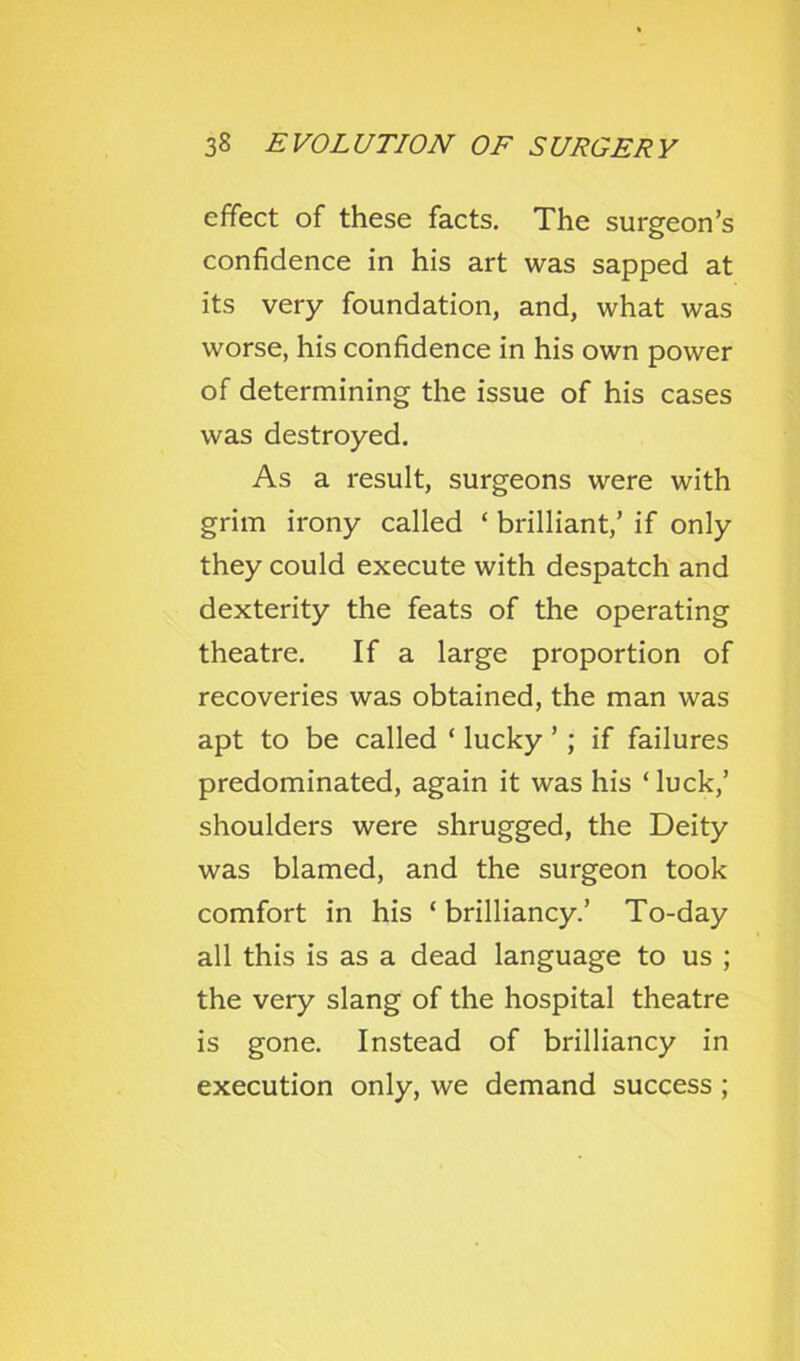 effect of these facts. The surgeon’s confidence in his art was sapped at its very foundation, and, what was worse, his confidence in his own power of determining the issue of his cases was destroyed. As a result, surgeons were with grim irony called ‘ brilliant,’ if only they could execute with despatch and dexterity the feats of the operating theatre. If a large proportion of recoveries was obtained, the man was apt to be called ‘ lucky ’; if failures predominated, again it was his ‘luck,’ shoulders were shrugged, the Deity was blamed, and the surgeon took comfort in his ‘ brilliancy.’ To-day all this is as a dead language to us ; the very slang of the hospital theatre is gone. Instead of brilliancy in execution only, we demand success ;