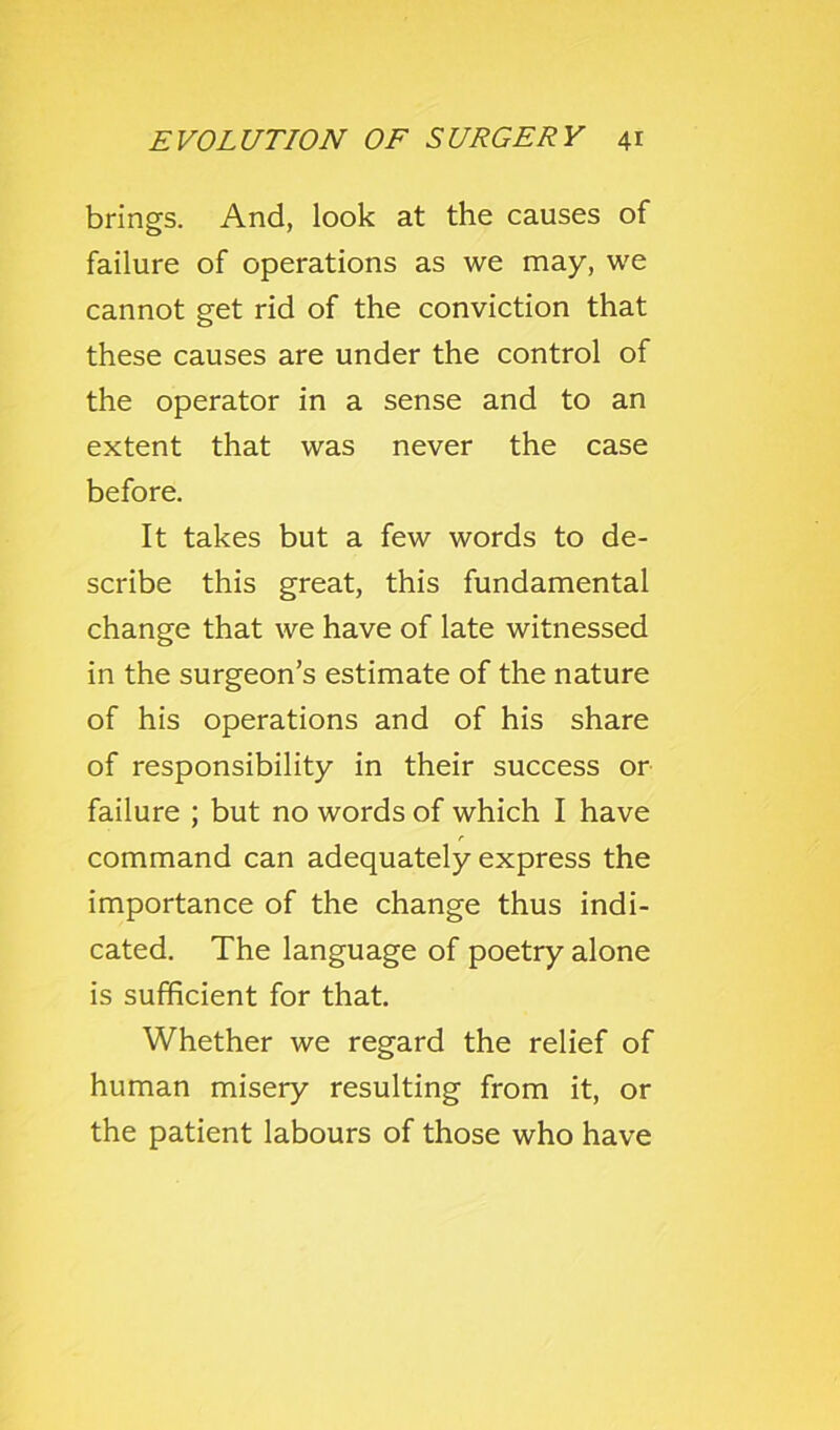 brings. And, look at the causes of failure of operations as we may, we cannot get rid of the conviction that these causes are under the control of the operator in a sense and to an extent that was never the case before. It takes but a few words to de- scribe this great, this fundamental change that we have of late witnessed in the surgeon’s estimate of the nature of his operations and of his share of responsibility in their success or failure ; but no words of which I have command can adequately express the importance of the change thus indi- cated. The language of poetry alone is sufficient for that. Whether we regard the relief of human misery resulting from it, or the patient labours of those who have