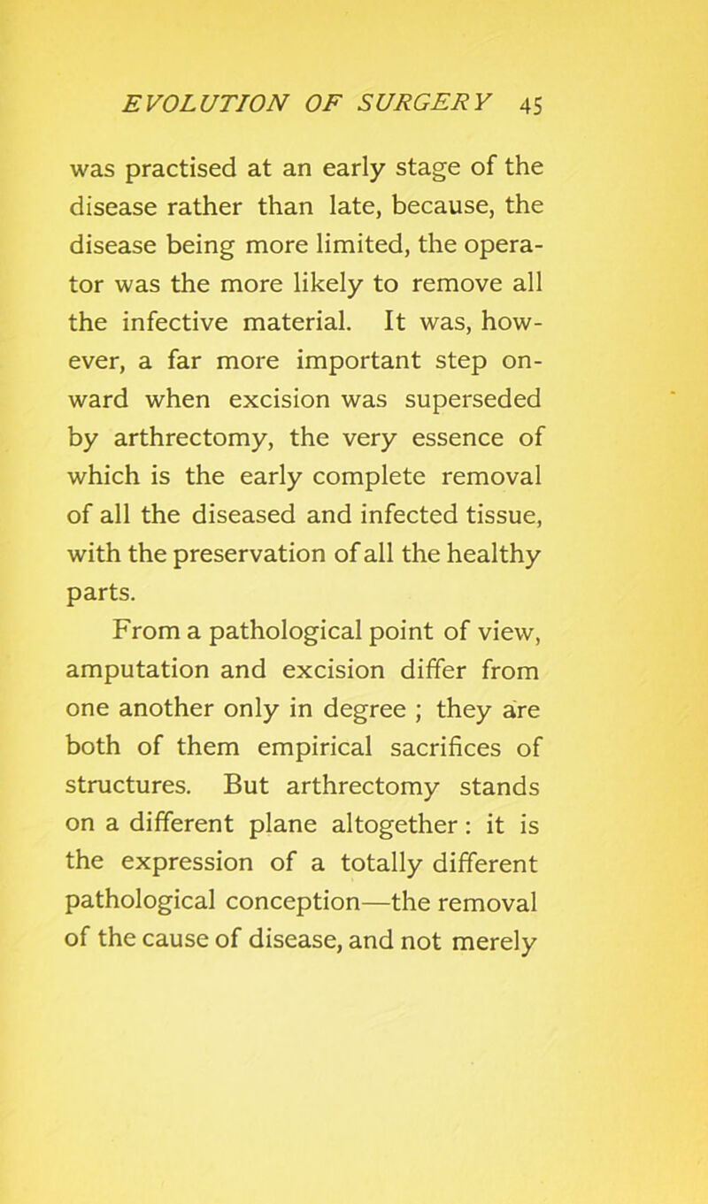 was practised at an early stage of the disease rather than late, because, the disease being more limited, the opera- tor was the more likely to remove all the infective material. It was, how- ever, a far more important step on- ward when excision was superseded by arthrectomy, the very essence of which is the early complete removal of all the diseased and infected tissue, with the preservation of all the healthy parts. From a pathological point of view, amputation and excision differ from one another only in degree ; they are both of them empirical sacrifices of structures. But arthrectomy stands on a different plane altogether: it is the expression of a totally different pathological conception—the removal of the cause of disease, and not merely