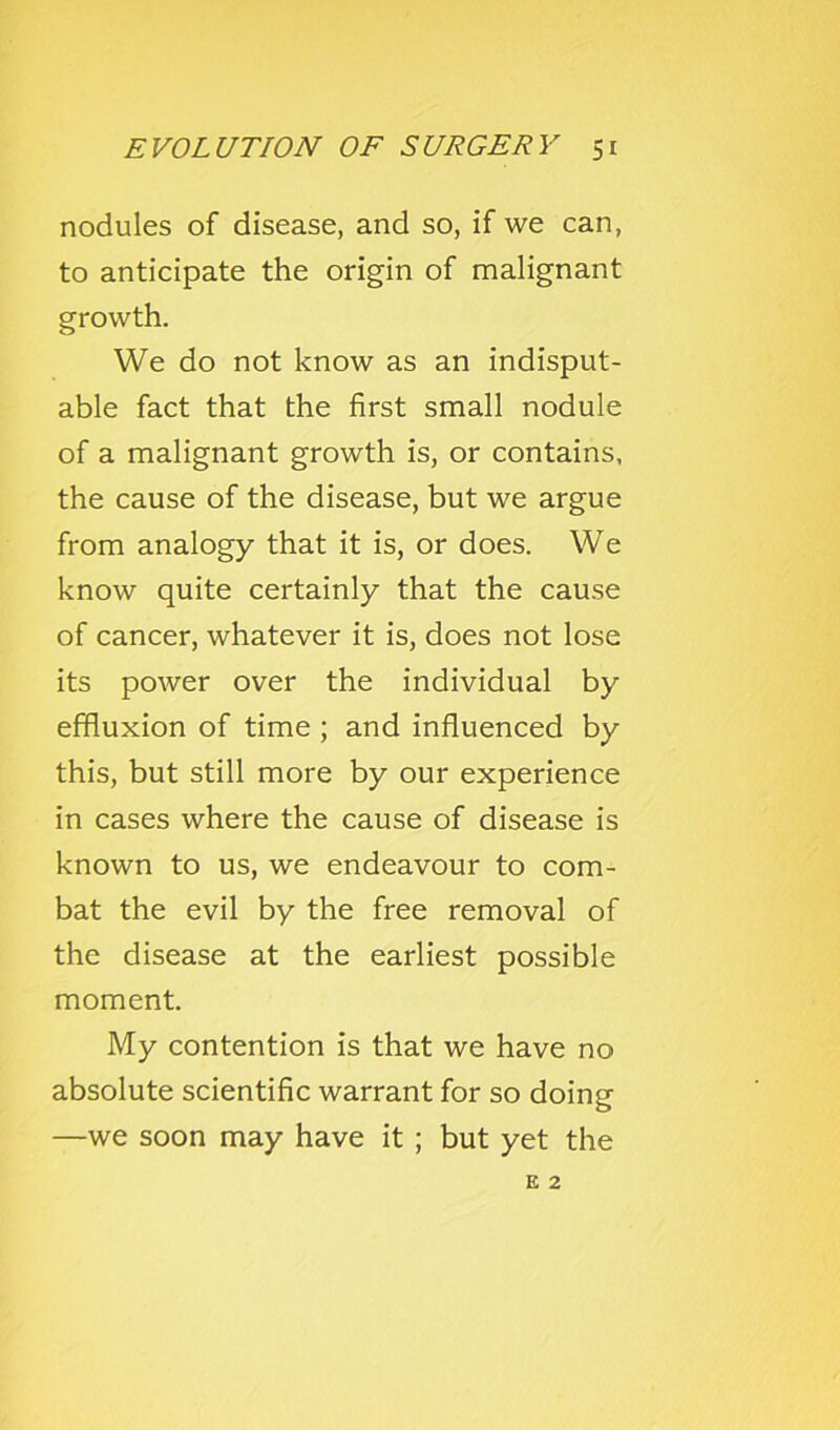 nodules of disease, and so, if we can, to anticipate the origin of malignant growth. We do not know as an indisput- able fact that the first small nodule of a malignant growth is, or contains, the cause of the disease, but we argue from analogy that it is, or does. We know quite certainly that the cause of cancer, whatever it is, does not lose its power over the individual by effluxion of time ; and influenced by this, but still more by our experience in cases where the cause of disease is known to us, we endeavour to com- bat the evil by the free removal of the disease at the earliest possible moment. My contention is that we have no absolute scientific warrant for so doing —we soon may have it; but yet the