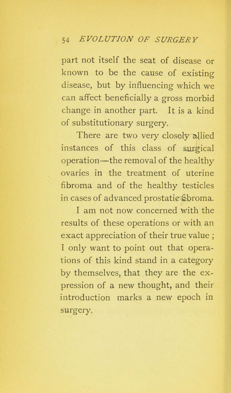 part not itself the seat of disease or known to be the cause of existing disease, but by influencing which we can affect beneficially a gross morbid change in another part. It is a kind of substitutionary surgery. There are two very closely allied instances of this class of surgical operation—the removal of the healthy ovaries in the treatment of uterine fibroma and of the healthy testicles in cases of advanced prostatiirfebroma. I am not now concerned With the results of these operations or with an exact appreciation of their true value ; I only want to point out that opera- tions of this kind stand in a category by themselves, that they are the ex- pression of a new thought, and their introduction marks a new epoch in surgery.